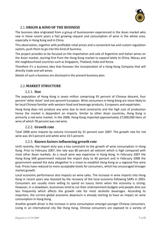 Prepared on 13/10/2009 7 of 25
2.1.ORIGIN & KIND OF THE BUSINESS 
The business idea originated from a group of businessmen experienced in the Asian market who 
saw  in  these  recent  years  a  fast  growing  request  and consumption  of  wine  in  the  whole area, 
especially in Hong Kong and in China. 
This observation, together with profitable retail prices and a convenient tax and custom regulation 
system, push them to go into this kind of business. 
The project provides to be focused on the importation and sale of Argentine and Italian wines on 
the Asian market, starting first from the Hong Kong market to expand lately to China, Macau and 
the neighbourhood countries such as Singapore, Thailand, India and Korea. 
Therefore it’s a business idea that foresees the incorporation of a Hong Kong Company that will 
directly trade and sell wines. 
Details of such a business are disclosed in the present business plan. 
 
2.2.MARKET STRUCTURE  
2.2.1. Size  
The  population  of  Hong  Kong  is  seven  million  comprising  95  percent  of  Chinese  descent,  four 
percent ‘other Asian’ and one percent European. Wine consumers in Hong Kong are more likely to 
be local Chinese familiar with western food and beverage products, Europeans and expatriates.  
Hong Kong does not produce any wine due to land constraints and the high cost of production 
hence  the  market  is  dependent  on  imports.  Similar  to  other  Asian  countries,  Hong  Kong  is 
primarily a red wine market. In the 2008, Hong Kong imported approximately 27,000,000 liters of 
wine of which 78 percent was red wine. 
2.2.2. Growth rate  
Total 2008 wine imports by volume increased by 31 percent over 2007. The growth rate for red 
wine was 34.5 percent and white wine 10.5 percent.  
2.2.3. Known factors influencing growth rate  
Until recently, the import duty was a key constraint to the growth of wine consumption in Hong 
Kong. Prior to February 2007, the rate was 80 percent ad valorem which is high compared with 
most other Asian markets. As a result wine was expensive in Hong Kong. In February 2007 the 
Hong  Kong  SAR  government  reduced  the  import  duty  to  40  percent  and  in  February  2008  the 
government waived the duty altogether in a move to establish Hong Kong as a regional fine wine 
hub. Prices have reduced to more acceptable levels for consumers, which has encouraged stronger 
market growth.  
Local economic performance also impacts on wine sales. The increase in wine imports into Hong 
Kong in recent years was boosted by the recovery of the local economy following SARS in 2003. 
Consumers  are  usually  more  willing  to  spend  on  luxury  items  when  the  economy  is  strong. 
However, in a slowdown, businesses tend to cut their entertainment budgets and people dine out 
less  frequently  which  affects  the  growth  rate  for  most  alcoholic  beverages.  According  to 
importers, the current global economic downturn is already starting to have an impact on wine 
consumption in Hong Kong.  
Another growth driver is the increase in wine consumption amongst younger Chinese consumers. 
Living  in  an  international  city  like  Hong  Kong,  Chinese  consumers  are  exposed  to  a  variety  of 
 
