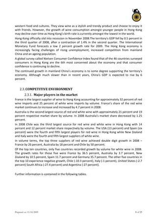 Prepared on 13/10/2009 8 of 25
western food and cultures. They view wine as a stylish and trendy product and choose to enjoy it 
with friends. However, the growth of wine consumption amongst younger people in Hong Kong 
may decline over time as Hong Kong’s birth rate is currently amongst the lowest in the world.  
Hong Kong officially slid into recession in November 2008.The territory's GDP fell by 0.5 percent in 
the third quarter of 2008, after a contraction of 1.4% in  the second quarter. The International 
Monetary  Fund  forecasts  a  low  2  percent  growth  rate  for  2009.  The  Hong  Kong  economy  is 
increasingly  facing  challenges  of  rising  unemployment,  increased  competition  from  mainland 
China and an ageing population.  
A global survey called Nielsen Consumer Confidence Index found that of the 46 countries surveyed 
consumers  in  Hong  Kong  are  the  6th  most  concerned  about  the  economy  and  that  consumer 
confidence is continuing to decline. 
The continued growth in mainland China’s economy is to some degree supporting the territory's 
economy.  Although  much  slower  than  in  recent  years,  China's  GDP  is  expected  to  rise  by  6 
percent. 
 
2.3.COMPETITIVE ENVIRONMENT  
2.3.1. Major players in the market  
France is the largest supplier of wine to Hong Kong accounting for approximately 32 percent of red 
wine imports and 25 percent of white wine imports by volume. France’s share of the red wine 
market continues to increase and increased by 4.7 percent in 2008.  
Australia is the second largest source of red and white wine with approximately 21 percent and 19 
percent respective market share by volume. In 2008 Australia’s market share decreased by 1.25 
percent.  
In  2008  Chile  was  the  third  largest  source  for  red  wine  and  white  wine  in  Hong  Kong  with  14 
percent and 12 percent market share respectively by volume. The USA (13 percent) and Spain (six 
percent) were the fourth and fifth largest players for red wine in Hong Kong while New Zealand 
and Italy were the fourth and fifth largest suppliers of white wine.  
In  volume  terms,  the  top  three  suppliers  of  red  wine  achieved  double  digit  growth  in  2008  – 
France by 26 percent, Australia by 18 percent and Chile by 50 percent.  
Of the top ten countries, only five countries recorded growth by volume for white wine in 2008. 
The  growth  rates  for  those  five  were  France  by  36.5  percent,  Australia  by  3.7  percent,  New 
Zealand by 10.5 percent, Spain 11.7 percent and Germany 35.7 percent. The other five countries in 
the top 10 experience negative growth, Chile (‐10.3 percent), Italy (‐1 percent), United States (‐2.7 
percent) South Africa (‐27.4 percent) and Argentina (‐27 percent).  
 
Further information is contained in the following tables. 
   
 