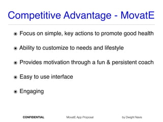 Competitive Advantage - MovatE
๏ Focus on simple, key actions to promote good health
๏ Ability to customize to needs and lifestyle
๏ Provides motivation through a fun & persistent coach
๏ Easy to use interface
๏ Engaging
CONFIDENTIAL MovatE App Proposal by Dwight Navis
 