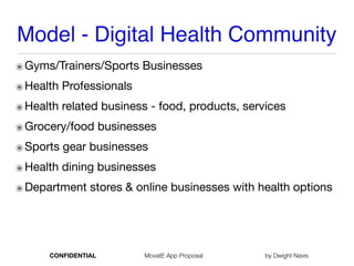 Model - Digital Health Community
๏Gyms/Trainers/Sports Businesses
๏Health Professionals 

๏Health related business - food, products, services

๏Grocery/food businesses

๏Sports gear businesses

๏Health dining businesses

๏Department stores & online businesses with health options
CONFIDENTIAL MovatE App Proposal by Dwight Navis
 