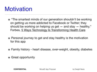 Motivation
๏ “The smartest minds of our generation shouldn’t be working
on getting us more addicted to Facebook or Twitter; they
should be working on helping us get — and stay — healthy.”
Forbes, 5 Ways Technology Is Transforming Health Care

๏ Personal journey to get and stay healthy is the motivation
for this app

๏ Family history - heart disease, over-weight, obesity, diabetes

๏ Great opportunity
CONFIDENTIAL MovatE App Proposal by Dwight Navis
 