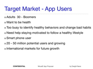 Target Market - App Users
๏Adults 30 - Boomers
๏Want to be health 

๏Too busy to identify healthy behaviors and change bad habits

๏Need help staying motivated to follow a healthy lifestyle

๏Smart phone user

๏20 - 50 million potential users and growing

๏International markets for future growth
CONFIDENTIAL MovatE App Proposal by Dwight Navis
 
