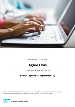 We hereby confirm that
Agbor Elvis
completed an e-learning course in
Remote Logistics Management (RLM)
Please note this certificate of completion is not an endorsement by SAP Education of participant proficiency in the
course material and should only be considered as proof of attendance to the e-Learning course.
 