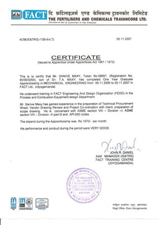 [iiJ ~~ ~ ~06 ~~ ~
~ THE FERTILISERS AND CHEMICALS TRAVANCORE LTD.
('1mf ~ q;r~) (A Government of India Enterprise)
CERTIFICATE
(Issued to Apprentice Under Apprentices Act 1961 1 1973)
This is to certify that Mr. SANIVE MAXY, Token No.58697, (Registration No.
65/06/0264), son of Sri. T.A. MAXY, has completed One Year Graduate
Apprenticeship in MECHANICAL ENGINEERING from 06.11.2006 to 05.11.2007 in
FACT Ltd., Udyogamanda!.
He underwent training in FACT Engineering And Design Organisation (FEDO) in the
Process and Combustion Equipment design Department.
Mr. Sanive Maxy has gained experience in the preparation of Technical Procurement
Sheet, Vendor Drawing Review and Project Co-ordination with client, preparation of
scope drawing. He is conversant with ASME section VIII - Division -I; ASME
section VIII - Division -II part D and API-650 codes.
rj/) ~ A.
JOHN . DANIEL
Add!. MAN-AGER(IE&TRG)
FACT TRAINING CENTRE
UDYOGAMANDAL
~ ~: l!fJ!, 3Elli/4'5M
Regd. Office: Eloor, Udyogamandal
EN 1509002
Certfficatt0410071003
 