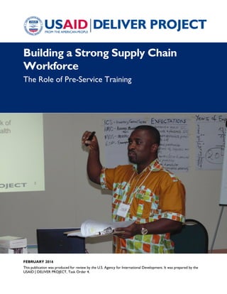 FEBRUARY 2016
This publication was produced for review by the U.S. Agency for International Development. It was prepared by the
USAID | DELIVER PROJECT, Task Order 4.
Building a Strong Supply Chain
Workforce
The Role of Pre-Service Training
 