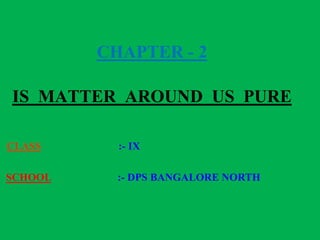 CHAPTER - 2
IS MATTER AROUND US PURE
CLASS :- IX
SCHOOL :- DPS BANGALORE NORTH
 