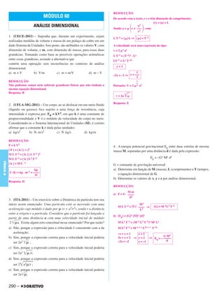 RESOLUÇÃO:
                                        MÓDULO 60                                   De acordo com o texto, r e a têm dimensão de comprimento:
                                                                                                                   [r] = [a] = L
                                  ANÁLISE DIMENSIONAL                               Sendo =
                                                                                                      a3
                                                                                                 r + ––– , vem:
                                                                                                      r2
           1. (UECE-2011) – Suponha que, durante um experimento, sejam
                                                                                    L T–2 = [ ] L ⇒ [ ] = T–2
           realizadas medidas de volume e massa de um pedaço de cobre em um
           dado Sistema de Unidades. Isso posto, são atribuídos os valores V, com   A velocidade será uma expressão do tipo:
           dimensão de volume, e m, com dimensão de massa, para essas duas          v=2      x   ay
           grandezas. Tomando como base as possíveis operações aritméticas          L T–1   = (T–2)x . Ly
           entre essas grandezas, assinale a alternativa que                        LT–1   = Ly T–2x
           contém uma operação sem incoerências no contexto de análise
                                                                                      y=1
           dimensional.
           a) m + V          b) V/m            c) m + m/V              d) m – V                     1
                                                                                    –2x = –1 ⇒ x = –––
                                                                                                    2
           RESOLUÇÃO:                                                                                    1
                                                                                                        ––
           Não podemos somar nem subtrair grandezas físicas que não tenham a        Portanto: V = 2      2   a1
           mesma equação dimensional.
           Resposta: B
                                                                                     v = 2a

                                                                                    Resposta: E
           2. (UFLA-MG-2011) – Um corpo, ao se deslocar em um meio fluido
           (líquido ou gasoso) fica sujeito a uma força de resistência, cuja
           intensidade é expressa por: FR = kV2, em que k é uma constante de
           proporcionalidade e V é o módulo da velocidade do corpo no meio.
           Considerando-se o Sistema Internacional de Unidades (SI), é correto
           afirmar que a constante k é dada pelas unidades:
           a) kg/s2       b) N. m/s2          c) N. kg/s       d) kg/m

           RESOLUÇÃO:
           F = k V2                                                                 4. A energia potencial gravitacional Ep entre duas estrelas de mesma
           [ F ] = [ k ] [ v ]2                                                     massa M, separadas por uma distância d é dada pela expressão:
           M L T–2 = [ k ] [ L T–1 ]2
           M L T–2 = [ k ] L2 T–2                                                                                 Ep = –Gx My dz
FÍSICA A




           [ k ] = M L –1                                                           G = constante de gravitação universal
                               kg                                                   a) Determine em função de M (massa), L (comprimento) e T (tempo),
           U (k) = kg . m–1 = ––––                                                     a equação dimensional de G.
                               m
                                                                                    b) Determine os valores de x, y e z por análise dimensional.
           Resposta: D
                                                                                    RESOLUÇÃO:
                                                                                             Mm
                                                                                    a) F = G ––––
                                                                                              d2
           3. (ITA-2011) – Um exercício sobre a Dinâmica da partícula tem seu
           início assim enunciado: Uma partícula está se movendo com uma                              M2
                                                                                       M L T–2 = [G] –––– ⇒         [G] = M–1L3 T–2
           aceleração cujo módulo é dado por (r + a3/r2), sendo r a distância                         L2
           entre a origem e a partícula. Considere que a partícula foi lançada a
                                                                                    b) [Ep] = [G]x [M]y [d]z
           partir de uma distância a com uma velocidade inicial de módulo
            2    a. Existe algum erro conceitual nesse enunciado? Por que razão?       M L2 T–2 = (M–1 L3 T–2)x My Lz
           a) Não, porque a expressão para a velocidade é consistente com a da         M L2 T–2 = M–x + y L3x + z T–2x
              aceleração;                                                              –x + y = 1        x=1
                                                                                                                        G M2
           b) Sim, porque a expressão correta para a velocidade inicial poderia        3x + z = 2      ⇒ y = 2 ⇒ Ep = – –––––
                                                                                       –2x = –2          z = –1           d
              ser 2a2     ;
           c) Sim, porque a expressão correta para a velocidade inicial poderia
              ser 2a2       /r;
           d) Sim, porque a expressão correta para a velocidade inicial poderia
              ser 2     a2 /r ;
           e) Sim, porque a expressão correta para a velocidade inicial poderia
              ser 2a   .


           290 –
 