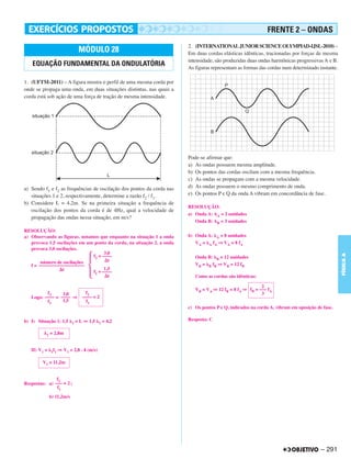 FRENTE 2 – ONDAS
                                                                        2. (INTERNATIONAL JUNIOR SCIENCE OLYMPIAD-IJSL-2010) –
                                MÓDULO 28                               Em duas cordas elásticas idênticas, tracionadas por forças de mesma
                                                                        intensidade, são produzidas duas ondas harmônicas progressivas A e B.
   EQUAÇÃO FUNDAMENTAL DA ONDULATÓRIA                                   As figuras representam as formas das cordas num determinado instante.

1. (UFTM-2011) – A figura mostra o perfil de uma mesma corda por
onde se propaga uma onda, em duas situações distintas, nas quais a
corda está sob ação de uma força de tração de mesma intensidade.




                                                                        Pode-se afirmar que:
                                                                        a) As ondas possuem mesma amplitude.
                                                                        b) Os pontos das cordas oscilam com a mesma frequência.
                                                                        c) As ondas se propagam com a mesma velocidade.
a) Sendo f1 e f2 as frequências de oscilação dos pontos da corda nas    d) As ondas possuem o mesmo comprimento de onda.
   situações 1 e 2, respectivamente, determine a razão f2 / f1.         e) Os pontos P e Q da onda A vibram em concordância de fase.
b) Considere L = 4,2m. Se na primeira situação a frequência de
                                                                        RESOLUÇÃO:
   oscilação dos pontos da corda é de 4Hz, qual a velocidade de
                                                                        a) Onda A: AA = 2 unidades
   propagação das ondas nessa situação, em m/s?
                                                                           Onda B: AB = 3 unidades

RESOLUÇÃO:
a) Observando as figuras, notamos que enquanto na situação 1 a onda     b) Onda A: A = 8 unidades
   provoca 1,5 oscilações em um ponto da corda, na situação 2, a onda      VA = A fA ⇒ VA = 8 fA
   provoca 3,0 oscilações.
                                     3,0




                                                                                                                                                FÍSICA A
                               f2 = ––––                                   Onda B: B = 12 unidades
        número de oscilações           t
   f = –––––––––––––––––––                                                 VB = B fB ⇒ VB = 12 fB
                  t                  1,5
                               f1 = ––––
                                       t                                   Como as cordas são idênticas:

                                                                                                          2
                                                                           VB = VA ⇒ 12 fB = 8 fA ⇒ fB = ––– fA
          f2     3,0               f2                                                                     3
   Logo: –––– = –––– ⇒            –––– = 2
          f1     1,5                f1
                                                                        c) Os pontos P e Q, indicados na corda A, vibram em oposição de fase.

b) I) Situação 1: 1,5          = L ⇒ 1,5       = 4,2                    Resposta: C
                           1               1


          1   = 2,8m


   II) V1 =   1f1   ⇒ V1 = 2,8 . 4 (m/s)

        V1 = 11,2m


               f2
Respostas: a) ––– = 2 ;
               f1
              b) 11,2m/s




                                                                                                                                       – 291
 