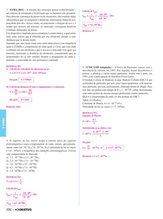 3. (UFBA-2011) – A maioria dos morcegos possui ecolocalização –            Cálculo de fmáx:
           um sistema de orientação e localização que os humanos não possuem.                  c       3,0 . 108
           Para detectar a presença de presas ou de obstáculos, eles emitem ondas     fmáx = ––––– = ––––––––– (Hz)
                                                                                               min     4,0 . 10–7
           ultrassônicas que, ao atingirem o obstáculo, retornam na forma de eco,
           percebido por eles. Assim sendo, ao detectarem a direção do eco e o
                                                                                       fmáx = 7,5 . 1014Hz
           tempo que demora em retornar, os morcegos conseguem localizar
           eventuais obstáculos ou presas.                                            Resposta: D
           Um dispositivo inspirado nessa estratégia é a trena sônica, a qual emite
           uma onda sonora que é refletida por um obstáculo situado a uma
           distância que se deseja medir.
           Supondo que uma trena emite uma onda ultrassônica com frequência
           igual a 22,0kHz e comprimento de onda igual a 1,5cm, que essa onda
           é refletida em um obstáculo e que o seu eco é detectado 0,4s após sua
           emissão, determine a distância do obstáculo, considerando que as
           propriedades do ar não mudam durante a propagação da onda e,
           portanto, a velocidade do som permanece constante.

           RESOLUÇÃO:
                                                                                      5. (UNICAMP-Adaptada) – A Física de Partículas nasceu com a
           I) Cálculo da velocidade do ultrassom no ar:
                                                                                      descoberta do elétron, em 1897. Em seguida, foram descobertos o
              V = f ⇒ V = 1,5 . 10–2 . 22,0 . 103(m/s)                                próton, o nêutron e várias outras partículas, dentre elas o píon, em
                                                                                      1947, com a participação do brasileiro César Lattes.
              Da qual:     V = 330m/s                                                 O Grande Colisor de Hádrons (Large Hadron Collider-LHC) é um
                                                                                      acelerador de partículas que tem, entre outros propósitos, o de detectar
           II) Cálculo da distância D entre o equipamento e o obstáculo:              uma partícula, prevista teoricamente, chamada bóson de Higgs. Para
                   2D           2D                                                    esse fim, um próton com energia de E = 7 . 1012 eV colide frontalmente
              V = –––– ⇒ 330 = ––––
                    t           0,4                                                   com outro próton de mesma energia produzindo muitas partículas.
                                                                                      Qual é o comprimento de onda ( ) dos prótons do LHC?
              Da qual:     D = 66m                                                    Adote os cálculos:
                                                                                      Constante de Planck: h = 4 . 10–15 eV.s;
           Resposta: 66m                                                              Velocidade da luz no vácuo c = 3 . 108m/s.

                                                                                      RESOLUÇÃO:
                                                                                      Equação de Planck:
FÍSICA A




                                                                                                hc
                                                                                      E = hf = –––––
                                                                                                 λ

                                                                                      Substituindo-se os dados, vem:
                                                                                                  4 . 10–15 . 3 . 108
                                                                                      7 . 1012 = –––––––––––––––
                                                                                                          λ

           4. O espectro da luz visível ocupa a estreita faixa do espectro
                                                                                      Da qual:
           eletromagnético cujos comprimentos de onda variam, aproximada-
                                                                                           12
           mente, entre 4,0 . 10–7m a 7,0 . 10–7m. Se a velocidade da luz no vácuo    λ = ––– . 10–19m ⇒         λ      1,7 . 10–19m
                                                                                            7
           é 3,0 . 108m/s, a frequência das radiações eletromagnéticas visíveis
           está compreendida no intervalo
                                                                                      Resposta: λ = 1,7 . 10–19m
           a) 1,3 . 10–15Hz a 2,3 . 10–15Hz.
           b) 2,3 . 10–15Hz a 3,1 . 10–15Hz.
           c) 3,4 . 1014Hz a 5,7 . 1014Hz.
           d) 4,3 . 1014Hz a 7,5 . 1014Hz.
           e) 1,2 . 102Hz a 2,1 . 102Hz.

           RESOLUÇÃO:
                        V
           V = f ⇒ f = –––


           Cálculo de fmin:
                    c      3,0 . 108
           fmin = ––––– = ––––––––– (Hz)
                    máx    7,0 . 10–7

            fmin   4,3 . 1014Hz


           292 –
 