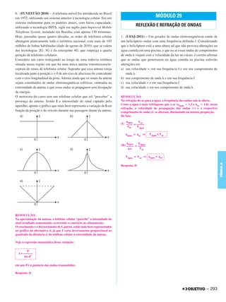 6. (FUVESTÃO 2010) – A telefonia móvel foi introduzida no Brasil
em 1972, utilizando um sistema anterior à tecnologia celular. Era um                                 MÓDULO 29
sistema rudimentar para os padrões atuais, com baixa capacidade,
utilizando a tecnologia IMTS, sigla em inglês para Improved Mobile
                                                                                      REFLEXÃO E REFRAÇÃO DE ONDAS
Telephone System, instalado em Brasília, com apenas 150 terminais.
Hoje, passadas quase quatro décadas, as redes de telefonia celular          1. (UESJ-2011) – Um gerador de ondas eletromagnéticas emite de
abrangem praticamente todo o território nacional, com mais de 185           um helicóptero ondas com uma frequência definida f. Considerando
milhões de linhas habilitadas (dado de agosto de 2010), que se valem        que o helicóptero está a uma altura tal que não provoca alterações na
das tecnologias 2G, 3G e da emergente 4G, que emprega a quarta              água contida em uma piscina, e que no ar essas ondas de comprimento
geração de telefones celulares.                                             de onda viajam com a velocidade da luz no vácuo, é correto afirmar
Considere um carro trafegando ao longo de uma rodovia retilínea             que as ondas que penetrarem na água contida na piscina sofrerão
situada numa região em que há uma única antena transmissora/re-             alterações em
ceptora de sinais de telefonia celular. Suponha que essa antena esteja      a) sua velocidade v, em sua frequência f e em seu comprimento de
localizada junto à posição x = 0 de um eixo de abscissas 0x coincidente         onda .
com o eixo longitudinal da pista. Admita ainda que os sinais da antena      b) seu comprimento de onda e em sua frequência f.
sejam constituídos de ondas eletromagnéticas esféricas, centradas na        c) sua velocidade v e em sua frequência f.
extremidade da antena, e que essas ondas se propaguem sem dissipação        d) sua velocidade v em seu comprimento de onda .
de energia.
O motorista do carro tem um telefone celular que irá “perceber” a           RESOLUÇÃO:
presença da antena. Sendo I a intensidade do sinal captado pelo             Na refração do ar para a água, a frequência das ondas não se altera.
aparelho, aponte o gráfico que mais bem representa a variação de I em       Como a água é mais refringente que o ar (nágua 1,3 e nar 1,0), nessa
                                                                            refração, a velocidade de propagação das ondas (v) e o respectivo
função da posição x do veículo durante sua passagem diante da antena.       comprimento de onda ( ) se alteram, diminuindo na mesma proporção.
                                                                            De fato:
                                                                                nágua   Var
                                                                            (I) –––– = –––––
                                                                                 nar   Vágua

                                                                               nágua > nar ⇒     Vágua < Var


                                                                                   água  Vágua
                                                                            (II) ––––– = –––––
                                                                                    ar    Var

                                                                               Vágua < Var ⇒     água <   ar




                                                                                                                                                    FÍSICA A
                                                                            Resposta: D




RESOLUÇÃO:
Na aproximação da antena, o telefone celular “percebe” a intensidade do
sinal irradiado aumentando, ocorrendo o contrário no afastamento.
O crescimento e o decrescimento de I, porém, estão mais bem representados
no gráfico da alternativa d, já que I varia inversamente proporcional ao
quadrado da distância d, do telefone celular à extremidade da antena.

Veja a expressão matemática dessa variação:

        P
  I = ––––––
       4 d2

em que P é a potência das ondas transmitidas.

Resposta: D




                                                                                                                                         – 293
 