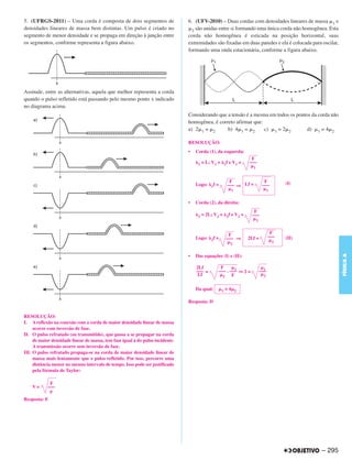5. (UFRGS-2011) – Uma corda é composta de dois segmentos de                     6. (UFV-2010) – Duas cordas com densidades lineares de massa 1 e
densidades lineares de massa bem distintas. Um pulso é criado no                  2 são unidas entre si formando uma única corda não homogênea. Esta
segmento de menor densidade e se propaga em direção à junção entre              corda não homogênea é esticada na posição horizontal, suas
os segmentos, conforme representa a figura abaixo.                              extremidades são fixadas em duas paredes e ela é colocada para oscilar,
                                                                                formando uma onda estacionária, conforme a figura abaixo.




Assinale, entre as alternativas, aquela que melhor representa a corda
quando o pulso refletido está passando pelo mesmo ponto x indicado
no diagrama acima.
                                                                                Considerando que a tensão é a mesma em todos os pontos da corda não
                                                                                homogênea, é correto afirmar que:
                                                                                a) 2 1 = 2       b) 4 1 = 2       c) 1 = 2 2         d) 1 = 4 2

                                                                                RESOLUÇÃO:
                                                                                •   Corda (1), da esquerda:
                                                                                                                          F
                                                                                     1   = L; V1 =        1f   e V1 =    –––
                                                                                                                           1


                                                                                                            F                        F           (I)
                                                                                    Logo:    1f   =        ––– ⇒ Lf =               –––
                                                                                                                1                        1


                                                                                •   Corda (2), da direita:
                                                                                                                           F
                                                                                     2   = 2L; V2 =        2f   e V2 =    –––
                                                                                                                               2



                                                                                                            F                             F
                                                                                    Logo:                  ––– ⇒                         –––
                                                                                             2f   =                      2Lf =                   (II)
                                                                                                                                             2
                                                                                                                2




                                                                                                                                                                FÍSICA A
                                                                                •   Das equações (I) e (II):

                                                                                    2Lf            F       1                         1
                                                                                    ––– =         ––– . ––– ⇒ 2 =                  –––
                                                                                     Lf             2    F                           2


                                                                                    Da qual:          1   =4        2


                                                                                Resposta: D


RESOLUÇÃO:
I. A reflexão na conexão com a corda de maior densidade linear de massa
     ocorre com inversão de fase.
II. O pulso refratado (ou transmitido), que passa a se propagar na corda
     de maior densidade linear de massa, tem fase igual à do pulso incidente.
     A transmissão ocorre sem inversão de fase.
III. O pulso refratado propaga-se na corda de maior densidade linear de
     massa mais lentamente que o pulso refletido. Por isso, percorre uma
     distância menor no mesmo intervalo de tempo. Isso pode ser justificado
     pela fórmula de Taylor:

             F
    V=      –––

Resposta: E




                                                                                                                                                        – 295
 