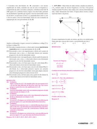 3. Considere dois alto-falantes A e B, conectados a um mesmo                      4. (UFV-2011) – Duas fontes de ondas sonoras, situadas nos pontos F1
amplificador de áudio, emitindo um som de uma só frequência e                     e F2, emitem ondas de mesma frequência e em fase. Uma pessoa
comprimento de onda λ em todas as direções. A distância total entre A             situada no ponto P recebe as duas ondas com a mesma intensidade não
e B é igual a λ/2, conforme ilustra a figura. Um observador, portando             nula, vindas diretamente das fontes. A figura abaixo mostra a dispo-
um decibelímetro (aparelho que registra o nível da intensidade sonora             sição das fontes e da pessoa.
em decibéis), vai percorrer as retas x e y, perpendiculares entre si, com
o fim de medir o nível da intensidade sonora do som resultante da
superposição dos sons provenientes de A e B.




                                                                                  O maior comprimento de onda, em metros, que deve ser emitido pelas
                                                                                  fontes para que a pessoa não escute o som produzido por elas é:
Analise as afirmações a seguir e associe às verdadeiras o código (V) e            a) 0,5             b) 1            c) 2           d) 4
às falsas o código (F):
(01) Em todos os pontos da reta x o observador constata interferência             RESOLUÇÃO:
     construtiva entre os sons provenientes de A e de B.
(02) Percorrendo a reta x da esquerda para a direita até o ponto de
     intersecção com a reta y, o observador detecta um aumento
     progressivo do nível de intensidade sonora.
(03) Percorrendo a reta x da esquerda para a direita a partir do ponto de
     intersecção com a reta y, o observador detecta uma diminuição
     progressiva do nível de intensidade sonora.
(04) Percorrendo a reta y de baixo para cima até o alto-falante B, o
     observador detecta nível nulo de intensidade sonora.
(05) Percorrendo a reta y de baixo para cima do alto-falante B até o
     alto-falante A, o observador primeiro registra um aumento




                                                                                                                                                         FÍSICA A
     progressivo do nível de intensidade sonora para depois detectar              Condição de interferência destrutiva (anulamento) em P:
     uma diminuição progressiva deste mesmo nível.
(06) Percorrendo a reta y de baixo para cima a partir do alto-falante A,           x = i –––    (i = 1, 3, 5…)
                                                                                          2
     o observador detecta nível nulo de intensidade sonora.
                                                                                  com x = (5 – 3)m = 2m, calculemos :
RESOLUÇÃO:                                                                                            4
(01) Verdadeira.                                                                  2 = i ––– ⇒      = –––
                                                                                         2            i
     Todos os pontos da reta x são atingidos pelos sons provenientes de A
     e B sem que haja diferença de percursos entre eles. Isso ocorre              com i = 1 ⇒   = 4m
     porque os pontos da reta x são equidistantes de A e B.                                        4
(02) Verdadeira.                                                                  com i = 3 ⇒   = ––– m
                                                                                                   3
     O nível de intensidade sonora sofre um aumento progressivo devido
     à aproximação em relação a A e B.                                            com i = 5 ⇒ = 0,8m
(03) Verdadeira.                                                                      .       .
                                                                                      .       .
     O nível de intensidade sonora sofre uma diminuição progressiva                   .       .
     devido ao afastamento em relação a A e B.                                    O maior valor de é 4m.
(04) Verdadeira.                                                                  Resposta: D
     Os sons de A e B atingem esse trecho da reta y com uma diferença de
     percursos igual a λ/2, o que determina interferência destrutiva.
(05) Verdadeira.
     No ponto de interseção das retas x e y não há diferença de percursos
     entre os dois sons, o que determina nesse local interferência construtiva.
     Nos demais pontos do trecho AB, a interferência é híbrida entre
     construtiva e destrutiva.
(06) Verdadeira.
     Os sons de A e B atingem esse trecho da reta y com uma diferença de
     percursos igual a λ/2, o que determina interferência destrutiva.
Resposta: (01) V; (02) V; (03) V; (04) V; (05) V; (06) V.



                                                                                                                                              – 297
 