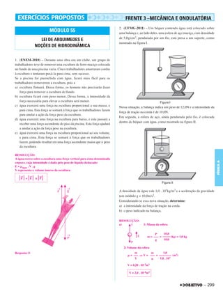 FRENTE 3 –MECÂNICA E ONDULATÓRIA
                                                                          2. (UFMG-2011) – Um béquer contendo água está colocado sobre
                         MÓDULO 55                                        uma balança e, ao lado deles, uma esfera de aço maciça, com densidade
                                                                          de 5,0g/cm3, pendurada por um fio, está presa a um suporte, como
                LEI DE ARQUIMEDES E
                                                                          mostrado na figura I.
              NOÇÕES DE HIDRODINÂMICA


1. (ENEM-2010) – Durante uma obra em um clube, um grupo de
trabalhadores teve de remover uma escultura de ferro maciço colocada
no fundo de uma piscina vazia. Cinco trabalhadores amarraram cordas
à escultura e tentaram puxá-la para cima, sem sucesso.
Se a piscina for preenchida com água, ficará mais fácil para os
trabalhadores removerem a escultura, pois a
a) escultura flutuará. Dessa forma. os homens não precisarão fazer
    força para remover a escultura do fundo.
b) escultura ficará com peso menor, Dessa forma, a intensidade da
    força necessária para elevar a escultura será menor.
c) água exercerá uma força na escultura proporcional a sua massa, e       Nessa situação, a balança indica um peso de 12,0N e a intensidade da
    para cima. Esta força se somará á força que os trabalhadores fazem
                                                                          força de tração na corda é de 10,0N.
    para anular a ação da força peso da escultura.
                                                                          Em seguida, a esfera de aço, ainda pendurada pelo fio, é colocada
d) água exercerá uma força na escultura para baixo, e esta passará a
                                                                          dentro do béquer com água, como mostrado na figura II.
    receber uma força ascendente do piso da piscina. Esta força ajudará
    a anular a ação da força peso na escultura.
e) água exercerá uma força na escultura proporcional ao seu volume,
    e para cima. Esta força se somará à força que os trabalhadores
    fazem, podendo resultar em uma força ascendente maior que o peso
    da escultura.

RESOLUÇÃO:
A água exerce sobre a escultura uma força vertical para cima denominada




                                                                                                                                                  FÍSICA A
empuxo, cuja intensidade é dada pelo peso do líquido deslocado:
E = água . V . g
V representa o volume imerso da escultura
    →     →       →
    F + E      ≥ P



                                                                          A densidade da água vale 1,0 . 103kg/m3 e a aceleração da gravidade
                                                                          tem módulo g = 10,0m/s2.
                                                                          Considerando-se essa nova situação, determine:
                                                                          a) a intensidade da força de tração na corda.
                                                                          b) o peso indicado na balança.

                                                                          RESOLUÇÃO:
                                                                          a)                1) Massa da esfera


                                                                                                    P     10,0
                                                                                               m = ––– = ––––– (kg) = 1,0 kg
                                                                                                    g     10,0

                                                                             2) Volume da esfera
Resposta: E                                                                          m         m        1,0
                                                                                  = ––– ⇒ V = ––– = –––––––– (m3)
                                                                                     V               5,0 . 103

                                                                                V = 0,20 . 10–3m3

                                                                                 V = 2,0 . 10–4m3



                                                                                                                                       – 299
 