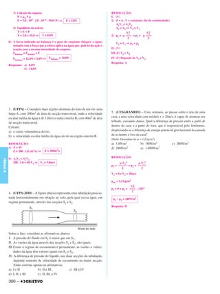 3) Cálculo do empuxo                                                     RESOLUÇÃO:
                 E= aVg                                                                I. (V)
                 E = 1,0 . 103 . 2,0 . 10–4 . 10,0 (N) ⇒   E = 2,0N                    1) Z = A . V = constante (lei da continuidade)
                                                                                          A1V1 = A2V2
              4) Equilíbrio da esfera:                                                    A1 > A2 ⇒ V2 > V1
                 T+E=P                                                                               V12              V22
                 T + 2,0 = 10,0 ⇒ T = 8,0N                                             2) p1 +      –––– = p2 +      ––––
                                                                                                      2                2
           b) A força indicada na balança é o peso do conjunto (béquer + água)               V2 > V1 ⇒ p2 < p1
              somado com a força que a esfera aplica na água que, pela lei da ação e
              reação, tem a mesma intensidade do empuxo.                               II. (V)
              Fbalança = Psistema + E                                                  III.(F) V2 > V1
              Fbalança = 12,0N + 2,0N ⇒     Fbalança = 14,0N                           IV. (F) Depende de V1 e V2
                                                                                       Resposta: A
           Respostas: a) 8,0N
                      b) 14,0N




           3. (UFPA) – Considere duas regiões distintas do leito de um rio: uma
           larga A, com 200m2 de área de secção transversal, onde a velocidade         5. (CESGRANRIO) – Uma ventania, ao passar sobre o teto de uma
           escalar média da água é de 1,0m/s e outra estreita B, com 40m2 de área      casa, a uma velocidade com módulo v = 20m/s, é capaz de arrancar seu
           de secção transversal.                                                      telhado, causando danos. Qual a diferença de pressão entre a parte de
           Calcule:                                                                    dentro da casa e a parte de fora, que é responsável pelo fenômeno,
           a) a vazão volumétrica do rio.                                              desprezando-se a diferença de energia potencial gravitacional da camada
           b) a velocidade escalar média da água do rio na região estreita B.          de ar dentro e fora da casa?
                                                                                       (Dado: Densidade do ar = 1,2 kg/m3)
           RESOLUÇÃO:                                                                  a) 1,8N/m2                 b) 180N/m2            c) 200N/m2
           a) Z = AV                                                                   d) 240N/m2                 e) 1.400N/m2
              Z = 200 . 1,0 (m3/s) ⇒    Z = 200m3/s

                                                                                       RESOLUÇÃO:
           b) A1V1 = A2V2
FÍSICA A




              200 . 1,0 = 40 V2 ⇒ V2 = 5,0m/s                                                  V12          V22
                                                                                       p1 + –––––– = p2 + ––––––
                                                                                               2             2
                                                                                       V1 = 0 e V2 = 20m/s

                                                                                        ar   = 1,2 kg/m3
                                                                                                      1,2
                                                                                       p1 + 0 = p2 + –––– . (20)2
                                                                                                       2
           4. (UFPA-2010) – A figura abaixo representa uma tubulação posicio-
           nada horizontalmente em relação ao solo, pela qual escoa água, em            p1 – p2 = 240N/m2
           regime permanente, através das secções S1 e S2.
                                                                                       Resposta: D




           Sobre o fato, considere as afirmativas abaixo:
           I. A pressão do fluido em S1 é maior que em S2.
           II. As vazões da água através das secções S1 e S2, são iguais.
           III.Como o regime de escoamento é permanente, as vazões e veloci-
               dades da água têm valores iguais em S1 e S2.
           IV. A diferença de pressão do líquido, nas duas secções da tubulação,
               depende somente da velocidade de escoamento na maior secção.
               Estão corretas apenas as afirmativas.
           a) I e II             b) II e III            c) III e IV
           d) I, II, e III       e) II, III, e IV

           300 –
 
