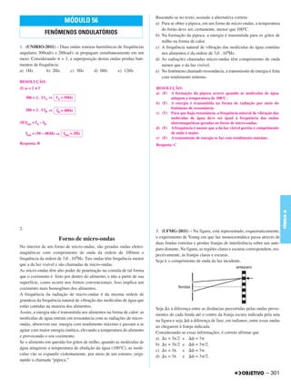 Baseando-se no texto, assinale a alternativa correta:
                             MÓDULO 56                                   a) Para se obter a pipoca, em um forno de micro-ondas, a temperatura
                                                                            do forno deve ser, certamente, menor que 100ºC.
                 FENÔMENOS ONDULATÓRIOS                                  b) Na formação da pipoca, a energia é transmitida para os grãos de
                                                                            milho na forma de calor.
1. (UNIRIO-2011) – Duas ondas sonoras harmônicas de frequências          c) A frequência natural de vibração das moléculas de água contidas
angulares 300rad/s e 288rad/s se propagam simultaneamente em um             nos alimentos é da ordem de 3,0 . 109Hz.
meio. Considerando = 3, a superposição destas ondas produz bati-         d) As radiações chamadas micro-ondas têm comprimento de onda
mentos de frequência:                                                       menor que o da luz visível.
a) 1Hz        b) 2Hz       c) 3Hz       d) 6Hz     e) 12Hz               e) No fenômeno chamado ressonância, a transmissão de energia é feita
                                                                            com rendimento mínimo.
RESOLUÇÃO:
(I)    =2    f                                                           RESOLUÇÃO:
                                                                         a) (F) A formação da pipoca ocorre quando as moléculas de água
      300 = 2 . 3 fA ⇒   fA = 50Hz                                              atingem a temperatura de 100ºC.
                                                                         b) (F) A energia é transmitida na forma de radiação por meio do
      288 = 2 . 3 fB ⇒                                                          fenômeno de ressonância.
                         fB = 48Hz
                                                                         c) (V) Para que haja ressonância, a frequência natural de vibração das
                                                                                moléculas de água deve ser igual à frequência das ondas
(II)fbat = fA – fB                                                              eletromagnéticas geradas no forno de micro-ondas.
                                                                         d) (F) A frequência é menor que a da luz visível porém o comprimento
      fbat = (50 – 48)Hz ⇒   fbat = 2Hz                                         de onda é maior.
                                                                         e) (F) A transmissão de energia se faz com rendimento máximo.
Resposta: B                                                              Resposta: C




                                                                                                                                                    FÍSICA A
2.
                                                                         3. (UFMG-2011) – Na figura, está representado, esquematicamente,
                          Forno de micro-ondas                           o experimento de Young em que luz monocromática passa através de
                                                                         duas fendas estreitas e produz franjas de interferência sobre um ante-
No interior de um forno de micro-ondas, são geradas ondas eletro-
                                                                         paro distante. Na figura, as regiões claras e escuras correspondem, res-
magnéticas com comprimento de onda da ordem de 100mm e
                                                                         pectivamente, às franjas claras e escuras.
frequência da ordem de 3,0 . 109Hz. Tais ondas têm frequência menor
                                                                         Seja o comprimento de onda da luz incidente.
que a da luz visível e são chamadas de micro-ondas.
As micro-ondas têm alto poder de penetração na comida de tal forma
que o cozimento é feito por dentro do alimento, e não a partir de sua
superfície, como ocorre nos fornos convencionais. Isso implica um
cozimento mais homogêneo dos alimentos.
A frequência da radiação de micro-ondas é da mesma ordem de
grandeza da frequência natural de vibração das moléculas de água que
estão contidas na maioria dos alimentos.
                                                                         Seja x a diferença entre as distâncias percorridas pelas ondas prove-
Assim, a energia não é transmitida aos alimentos na forma de calor: as
                                                                         nientes de cada fenda até o centro da franja escura indicada pela seta
moléculas de água entram em ressonância com as radiações de micro-
                                                                         na figura e seja   a diferença de fase, em radianos, entre essas ondas
ondas, absorvem sua energia com rendimento máximo e passam a se
                                                                         ao chegarem à franja indicada.
agitar com maior energia cinética, elevando a temperatura do alimento
                                                                         Considerando-se essas informações, é correto afirmar que
e provocando o seu cozimento.
                                                                         a) x = 3 /2 e         =3 .
Se o alimento em questão for grãos de milho, quando as moléculas de
                                                                         b) x = 3 /2 e         = 3 /2.
água atingirem a temperatura de ebulição da água (100°C), as molé-
                                                                         c) x = 3        e     =3 .
culas vão se expandir violentamente, por meio de um estouro, origi-
                                                                         d) x = 3        e     = 3 /2.
nando a chamada “pipoca.”

                                                                                                                                         – 301
 