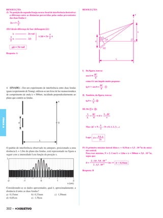 RESOLUÇÃO:                                                                    RESOLUÇÃO:
           (I) Na posição da segunda franja escura (local de interferência destrutiva)
               a diferença entre as distâncias percorridas pelas ondas provenientes
               das duas fendas é

                   x = 3 –––
                          2

           (II)Cálculo diferença de fase (defasagem)    :

                      –––––––––– 2 rad                 3
               3                                   = 2 ––
              ––      ––––––––––                       2
               2

                      = 3 rad

           Resposta: A




                                                                                         I. Da figura, tem-se:
                                                                                                        C
                                                                                            sen        –––
                                                                                                        d
                                                                                            como é um ângulo muito pequeno:
                                                                                                                C
           4. (ENADE) – Em um experimento de interferência entre duas fendas                tg      sen      = ––– a
                                                                                                                d
           iguais (experimento de Young), utilizou-se um feixe de luz monocromática
           de comprimento de onda = 500nm, incidindo perpendicularmente ao               II. Também, da figura, tem-se:
           plano que contém as fendas.                                                               x
                                                                                            tg    = ––– b
                                                                                                     L

                                                                                         III. De a e b:

                                                                                             x     C        L. C
                                                                                            ––– = ––– ⇒ d = ––––––
                                                                                             L     d           x
FÍSICA A




                                                                                            Mas: C = N ––– (N = 0, 1, 2, 3, ...)
                                                                                                        2


                                                                                                       NL
                                                                                            Logo: d = ––––––
                                                                                                        2x


           O padrão de interferência observado no anteparo, posicionado a uma            IV. O primeiro máximo lateral dista x 0,15cm = 1,5 . 10–3m do máxi-
           distância L = 1,0m do plano das fendas, está representado na figura a             mo central.
                                                                                             Para esse máximo, N = 2. Com L = 1,0m e = 500nm = 5,0 . 10–7m,
           seguir com a intensidade I em função da posição x.
                                                                                             segue que:

                                                                                                 2 . 1,0 . 5,0 . 10–7
                                                                                            d = –––––––––––––––– (m) ⇒ d           0,33mm
                                                                                                    2 . 1,5 . 10–3

                                                                                         Resposta: B




           Considerando-se os dados apresentados, qual é, aproximadamente, a
           distância d entre as duas fendas?
           a) 0,15mm                 b) 0,33mm           c) 1,50mm
           d) 0,85cm                 e) 1,70cm



           302 –
 
