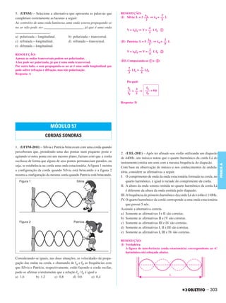 5. (UFSM) – Selecione a alternativa que apresenta as palavras que        RESOLUÇÃO:
                                                                                                         2
completam corretamente as lacunas a seguir:                              (I) Sílvia: L = 3 ––– ⇒
                                                                                             S
                                                                                                   S=   –– L
                                                                                            2            3
Ao contrário de uma onda luminosa, uma onda sonora propagando-se
no ar não pode ser ______________________, já que é uma onda                                    2
                                                                             V=   S fS   ⇒ V = –– L fS a
____________________.                                                                           3
a) polarizada – longitudinal.       b) polarizada – transversal.
                                                                                                            2
c) refratada – longitudinal.        d) refratada – transversal.          (II) Patrícia: L = 5 ––– ⇒
                                                                                                P
                                                                                                      P=   –– L
                                                                                               2            5
e) difratada – longitudinal.
                                                                                                2
                                                                             V=   PfP    ⇒ V = –– L fP b
RESOLUÇÃO:                                                                                      5
Apenas as ondas transversais podem ser polarizadas.
A luz pode ser polarizada, já que é uma onda transversal.                (III) Comparando-se a e b:
Por outro lado, o som propagando-se no ar é uma onda longitudinal que
                                                                              2        2
pode sofrer refração e difração, mas não polarização.                        –– LfS = –– LfP
Resposta: A                                                                   3        5

                                                                             Da qual:

                                                                             fS    3    fS
                                                                             –– = –– ⇒ ––– = 0,6
                                                                             fP    5    fP


                                                                         Resposta: D




                         MÓDULO 57
                     CORDAS SONORAS

1. (UFTM-2011) – Sílvia e Patrícia brincavam com uma corda quando
perceberam que, prendendo uma das pontas num pequeno poste e             2. (UEL-2011) – Após ter afinado seu violão utilizando um diapasão
agitando a outra ponta em um mesmo plano, faziam com que a corda         de 440Hz, um músico notou que o quarto harmônico da corda Lá do
oscilasse de forma que alguns de seus pontos permaneciam parados, ou     instrumento emitia um som com a mesma frequência do diapasão.




                                                                                                                                                   FÍSICA A
seja, se estabelecia na corda uma onda estacionária. A figura 1 mostra   Com base na observação do músico e nos conhecimentos de ondula-
a configuração da corda quando Sílvia está brincando e a figura 2        tória, considere as afirmativas a seguir.
mostra a configuração da mesma corda quando Patrícia está brincando.     I. O comprimento de onda da onda estacionária formada na corda, no
                                                                             quarto harmônico, é igual à metade do comprimento da corda.
                                                                         II. A altura da onda sonora emitida no quarto harmônico da corda Lá
                                                                             é diferente da altura da onda emitida pelo diapasão.
                                                                         III.A frequência do primeiro harmônico da corda Lá do violão é 110Hz.
                                                                         IV. O quarto harmônico da corda corresponde a uma onda estacionária
                                                                             que possui 5 nós.
                                                                         Assinale a alternativa correta.
                                                                         a) Somente as afirmativas I e II são corretas.
                                                                         b) Somente as afirmativas II e IV são corretas.
                                                                         c) Somente as afirmativas III e IV são corretas.
                                                                         d) Somente as afirmativas I, II e III são corretas.
                                                                         e) Somente as afirmativas I, III e IV são corretas.

                                                                         RESOLUÇÃO:
                                                                         (I) Verdadeira
                                                                             A figura de interferência (onda estacionária) correspondente ao 4.º
                                                                             harmônico está esboçada abaixo.
Considerando-se iguais, nas duas situações, as velocidades de propa-
gação das ondas na corda, e chamando de fS e fP as frequências com
que Sílvia e Patrícia, respectivamente, estão fazendo a corda oscilar,
pode-se afirmar corretamente que a relação fS / fP é igual a
a) 1,6         b) 1,2        c) 0,8       d) 0,6        e) 0,4


                                                                                                                                        – 303
 