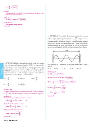 L
                L = 4 –– ⇒     = –––
                      2           2

           (II)Falsa
               As frequências de vibração da corda e do diapasão são iguais, o que
               implica sons de mesma altura.

           (III) Verdadeira
                 f4.º = 4 f1.º = 440Hz ⇒ f1.º = 110Hz

           (IV) Verdadeira
                Ver figura na página anterior.
           Resposta: E




                                                                                        4. (UFPR-2011) – A velocidade de uma onda numa corda tensionada
                                                                                                                                     F
                                                                                        pode ser expressa pela seguinte equação: v = –– em que F é a in-
                                                                                        tensidade da força que atua na corda e é a sua densidade linear de
                                                                                        massa, isto é, a razão entre a massa da corda e o seu comprimento.
                                                                                        Admita uma corda de massa igual a 200g, de 1,0m de comprimento,
                                                                                        que vibra com frequência de 25Hz, conforme indica a figura abaixo.




           3. (UNICENTRO-RJ) – A quinta corda solta do violão corresponde
           à nota si (frequência fundamental igual a 981Hz). Se esta corda for          Para esta situação, a intensidade da força que atua na corda é, em N,
           presa no quinto trasto, diminuindo assim o comprimento da corda              igual a:
                                                                                        a) 10       b) 20         c) 30        d) 40        e) 50
FÍSICA A




           vibrante, obtém-se a nota mi aguda (frequência fundamental igual a
           1308Hz). Sobre o comprimento da parte vibrante da corda si ( ), que
                                                                                        RESOLUÇÃO:
           vibra na frequência da nota mi aguda, expresso em função do
                                                                                        (I) 2,5 = 1,0 ⇒      = 0,4m
           comprimento da corda solta (L), é correto afirmar:
                   1                            2                     3                 (II) V = f ⇒ v = 0,4 . 25 (m/s) ⇒ V = 10m/s
           a)    = –– L                 b)   = –– L           c)    = –– L
                   2                            3                     4
                                                                                                    m        0,20 kg
                                                                                        (III)    = ––– ⇒   = –––– ––– ⇒      = 0,20kg/m
                    4                           5                                                   L         1,0  m
           d)    = –– L                 e)   = –– L
                   5                            6
                                                                                                      F             F
                                                                                        (IV) V =      –– ⇒ 10 =   –––––
                                                                                                                   0,20
           RESOLUÇÃO:
           A frequência fundamental (f) associada a uma corda vibrante é dada por:                      F
                                                                                                100 = ––––– ⇒ F = 20N
                 V                                                                                     0,20
           f = –––– (V é a velocidade dos pulsos ao longo da corda e L é o comprimen-
                2L
           to vibratório).                                                              Resposta: B
           (I) Corda si presa no 5.º trasto emitindo a nota mi:
                         V        V
                1308 = –––– ⇒ ––– = 1308             (1)
                        2         2
           (II) Corda si solta emitindo a nota si:
                       V        V
                981 = –––– ⇒ ––– = 981 L                (2)
                       2L        2
           (III)Comparando-se (1) e (2), vem:

                                          3
                 1308 = 981 L ⇒        = ––– L
                                          4
           Resposta: C


           304 –
 