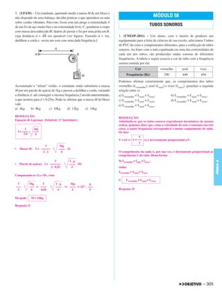 5. (UFAM) – Um estudante, querendo medir a massa M de um bloco e
não dispondo de uma balança, decidiu praticar o que aprendera na aula                                      MÓDULO 58
sobre cordas vibrantes. Para isto, fixou com um prego a extremidade A
de um fio de aço muito fino e na extremidade livre, C, pendurou o corpo
                                                                                                        TUBOS SONOROS
com massa desconhecida M, depois de passar o fio por uma polia em B,
                    –––
cuja distância d = AB era ajustável (ver figura). Fazendo d = 1m,         1. (UNESP-2011) – Um aluno, com o intuito de produzir um
dedilhou a corda e ouviu um som com uma dada frequência f.                equipamento para a feira de ciências de sua escola, selecionou 3 tubos
                                                                          de PVC de cores e comprimentos diferentes, para a confecção de tubos
                                                                          sonoros. Ao bater com a mão espalmada em uma das extremidades de
                                                                          cada um dos tubos, são produzidas ondas sonoras de diferentes
                                                                          frequências. A tabela a seguir associa a cor do tubo com a frequência
                                                                          sonora emitida por ele:
                                                                                         Cor                 vermelho      azul        roxo
                                                                                 Frequência (Hz)               290         440         494
                                                                          Podemos afirmar corretamente que, os comprimentos dos tubos
Acostumado a “afinar” violão, o estudante então substituiu a massa        vermelho (Lvermelho), azul (Lazul) e roxo (Lroxo), guardam a seguinte
M por um pacote de açúcar de 1kg e passou a dedilhar a corda, variando    relação entre si:
a distância d, até conseguir a mesma frequência f ouvida anteriormente,   a) Lvermelho < Lazul > Lroxo.          b) Lvermelho = Lazul = Lroxo.
o que ocorreu para d = 0,25m. Pode-se afirmar que a massa M do bloco      c) Lvermelho > Lazul = Lroxo.          d) Lvermelho > Lazul > Lroxo.
vale:                                                                     e) Lvermelho < Lazul < Lroxo.
a) 4kg       b) 8kg       c) 10kg      d) 12kg      e) 16kg

RESOLUÇÃO:                                                                RESOLUÇÃO:
Equação de Lagrange- Helmholtz (1º harmônico)                             Admitindo-se que os tubos sonoros reproduzam harmônicos de mesma
                                                                          ordem, podemos dizer que, como a velocidade do som é constante nos três
           1       mg                                                     casos, à maior frequência corresponderá o menor comprimento de onda.
     f = ––––     ––––                                                    De fato:
          2d
                                                                                            V
                                                                          V= f⇒          = ––– ( é inversamente proporcional a f)
                                                                                            f
                          1         Mg
•     Massa M:     f = ––––––      –––– (I)
                        2.1                                               O comprimento da onda , por sua vez, é diretamente proporcional ao
                                                                          comprimento L do tubo. Dessa forma:
                                 1                                        Se fvermelho < fazul < froxo ,




                                                                                                                                                    FÍSICA A
                                          1.g
•     Pacote de açúcar: f = –––––––       –––– (II)
                             2 . 0,25                                     então:
                                                                           vermelho >   azul >   roxo
Comparando-se (I) e (II), vem:
                                                                          e:    Lvermelho > Lazul > Lroxo
     1          Mg      1        1.g     Mg            g
    –––         ––– = ––––       –––– ⇒ –––– = (4)2 . –––
     2                0,50                                                Resposta: D

Da quak:        M = 16kg

Resposta: E




                                                                                                                                         – 305
 