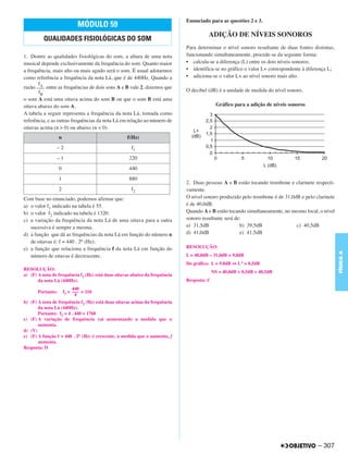 Enunciado para as questões 2 e 3.
                              MÓDULO 59
                                                                                       ADIÇÃO DE NÍVEIS SONOROS
          QUALIDADES FISIOLÓGICAS DO SOM
                                                                             Para determinar o nível sonoro resultante de duas fontes distintas,
1. Dentre as qualidades fisiológicas do som, a altura de uma nota            funcionando simultaneamente, procede-se da seguinte forma:
musical depende exclusivamente da frequência do som. Quanto maior            • calcula-se a diferença (L) entre os dois níveis sonoros;
a frequência, mais alto ou mais agudo será o som. É usual adotarmos          • identifica-se no gráfico o valor L+ correspondente à diferença L;
como referência a frequência da nota Lá, que é de 440Hz. Quando a            • adiciona-se o valor L+ ao nível sonoro mais alto.
       fA
razão ––– entre as frequências de dois sons A e B vale 2, dizemos que
       fB                                                                    O decibel (dB) é a unidade de medida do nível sonoro.
o som A está uma oitava acima do som B ou que o som B está uma
oitava abaixo do som A.                                                                      Gráfico para a adição de níveis sonoros
A tabela a seguir representa a frequência da nota Lá, tomada como
referência, e as outras frequências da nota Lá em relação ao número de
oitavas acima (n > 0) ou abaixo (n < 0).
                   n                               f(Hz)
                –2                                   f1
                –1                                  220
                   0                                440
                   1                                880
                                                                             2. Duas pessoas A e B estão tocando trombone e clarinete respecti-
                   2                                 f2                      vamente.
Com base no enunciado, podemos afirmar que:                                  O nível sonoro produzido pelo trombone é de 31,0dB e pelo clarinete
a) o valor f1 indicado na tabela é 55.                                       é de 40,0dB.
b) o valor f2 indicado na tabela é 1320.                                     Quando A e B estão tocando simultaneamente, no mesmo local, o nível
c) a variação da frequência da nota Lá de uma oitava para a outra            sonoro resultante será de:
   sucessiva é sempre a mesma.                                               a) 31,5dB                b) 39,5dB               c) 40,5dB
d) a função que dá as frequências da nota Lá em função do número n           d) 41,0dB                e) 41,5dB
   de oitavas é: f = 440 . 2n (Hz).
e) a função que relaciona a frequência f da nota Lá em função do             RESOLUÇÃO:




                                                                                                                                                   FÍSICA A
   número de oitavas é decrescente.                                          L = 40,0dB – 31,0dB = 9,0dB
                                                                             Do gráfico: L = 9,0dB ⇔ L+ = 0,5dB
RESOLUÇÃO:
                                                                                           NS = 40,0dB + 0,5dB = 40,5dB
a) (F) A nota de frequência f1 (Hz) está duas oitavas abaixo da frequência
       da nota Lá (440Hz).                                                   Resposta: C
                            440
       Portanto:       f1 = ––– = 110
                             4
b) (F) A nota de frequência f2 (Hz) está duas oitavas acima da frequência
       da nota Lá (440Hz).
       Portanto: f2 = 4 . 440 = 1760
c) (F) A variação de frequência vai aumentando a medida que n
       aumenta.
d) (V)
e) (F) A função f = 440 . 2n (Hz) é crescente, à medida que n aumenta, f
       aumenta.
Resposta: D




                                                                                                                                        – 307
 