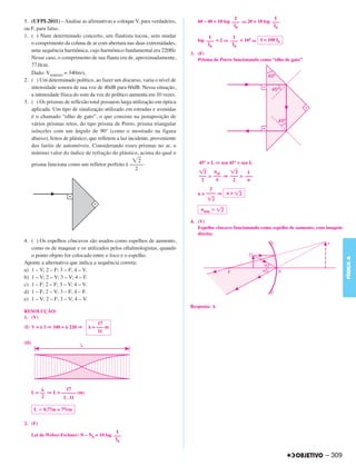 I                 I
5. (UFPI-2011) – Analise as afirmativas e coloque V, para verdadeiro,          60 – 40 = 10 log ––– ⇒ 20 = 10 log –––
                                                                                                 I0                I0
ou F, para falso.
1. ( ) Num determinado concerto, um flautista tocou, sem mudar                      I         I
                                                                               log ––– = 2 ⇒ ––– = 102 ⇒ I = 100 I0
   o comprimento da coluna de ar com abertura nas duas extremidades,                I0        I0
   uma sequência harmônica, cujo harmônico fundamental era 220Hz
                                                                            3. (F)
   Nesse caso, o comprimento de sua flauta era de, aproximadamente,            Prisma de Porro funcionando como “olho de gato”
   77,0cm.
   Dado: Vsom(ar) = 340m/s.
2. ( ) Um determinado político, ao fazer um discurso, varia o nível de
   intensidade sonora de sua voz de 40dB para 60dB. Nessa situação,
   a intensidade física do som da voz do político aumenta em 10 vezes.
3. ( ) Os prismas de reflexão total possuem larga utilização em óptica
   aplicada. Um tipo de sinalização utilizado em estradas e avenidas
   é o chamado “olho de gato”, o que consiste na justaposição de
   vários prismas retos, do tipo prisma de Porro, prisma triangular
   isósceles com um ângulo de 90º (como o mostrado na figura
   abaixo), feitos de plástico, que refletem a luz incidente, proveniente
   dos faróis de automóveis. Considerando esses prismas no ar, o
   mínimo valor do índice de refração do plástico, acima do qual o
                                                        2                      45° > L ⇒ sen 45° > sen L
   prisma funciona como um refletor perfeito é –––––.
                                                      2                              nar
                                                                                  2           2   1
                                                                               ––– > ––– ⇒ ––– > –––
                                                                                2     n     2     n
                                                                                     2
                                                                               n > –––– ⇒ n >     2
                                                                                       2

                                                                                nmin      2

                                                                            4. (V)
                                                                               Espelho côncavo funcionando como espelho de aumento, com imagem
                                                                               direita:
4. ( ) Os espelhos côncavos são usados como espelhos de aumento,
   como os de maquiar e os utilizados pelos oftalmologistas, quando
   o ponto objeto for colocado entre o foco e o espelho.




                                                                                                                                                 FÍSICA A
Aponte a alternativa que indica a sequência correta:
a) 1 – V; 2 – F; 3 – F; 4 – V.
b) 1 – V; 2 – V; 3 – V; 4 – F.
c) 1 – F; 2 – F; 3 – V; 4 – V.
d) 1 – F; 2 – V; 3 – F; 4 – F.
e) 1 – V; 2 – F; 3 – V; 4 – V.
                                                                            Resposta: A
RESOLUÇÃO:
1. (V)
                                     17
(I) V =     f ⇒ 340 =   220 ⇒     = ––– m
                                     11

(II)




                      17
       L = –– ⇒ L = –––––– (m)
            2        2 . 11

        L   0,77m = 77cm

2. (F)
                                              I
       Lei de Weber-Fechner: N – N0 = 10 log –––
                                              I0


                                                                                                                                      – 309
 