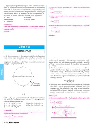 6. Alguns softweres permitem manipular certos harmônicos compo-
           nentes da voz humana, intensificando-os, atenuando-os ou até mesmo         (I) Ponto A e C: o observador capta fA = fC iguais à frequência real da
                                                                                          fonte.
           suprimindo-os, modificando substancialmente o som percebido por um
           ouvinte para uma determinada voz. Surgem com essas manipulações
                                                                                         Logo:      A   =   C=
           aquelas vozes de “robôs”, de “monstros”, de seres “extraterrestres” etc,
           tão comuns no cinema. A principal qualidade que se altera na voz é         (II)Pontos B (aproximação): o observador capta fB maior que a frequência
           a) a altura.                      b) o timbre.                                 real da fonte.
           c) a intensidade.                 d) o nível sonoro.
           e) a amplitude.                                                               Logo:      B   <

           RESOLUÇÃO:
           A alteração dos harmônicos em quantidade e características modifica o      (III) Ponto D (afastamento): o observador capta fD menor que a frequência
           timbre da voz, podendo tornar essa voz irreconhecível para um ouvinte          real da fonte.
           habituado com ela.
           Resposta: B                                                                    Logo:     D   >


                                                                                      Resposta: B




                                     MÓDULO 60
                                   EFEITO DOPPLER

           1. Na figura, representa-se, vista de cima, a trajetória circular de uma
           fonte sonora F que se desloca sobre um plano horizontal em
           movimento uniforme, emitindo um som de frequência constante e              2. (PISA-2010-Adaptado) – O som propaga-se como ondas mecâ-
           comprimento de onda igual a . Em O, está posicionado um observador         nicas no ar e tem uma velocidade aproximada, em relação à superfície
           que capta o som proveniente de F.                                          da Terra e em condições normais de pressão e temperatura, de
                                                                                      Vs = 340m/s.
                                                                                      a) Considere uma fonte sonora que emite um sinal a cada 1/ν se-
FÍSICA A




                                                                                         gundos. Um observador O que se encontra no mesmo ponto da
                                                                                         fonte sonora, começa a deslocar-se, com velocidade VO relativa-
                                                                                         mente à fonte, exatamente no instante em que a fonte emite um
                                                                                         sinal. Mostre que o segundo sinal é ouvido por O após um intervalo
                                                                                         de tempo t, sendo:
                                                                                                                        Vs       1
                                                                                                                 t = –––––––– ––
                                                                                                                     (Vs – VO) ν
                                                                                      b) Sabendo-se que o ouvido humano consegue detectar frequências
                                                                                         entre 20Hz e 20kHz, determine com que velocidade um veículo
                                                                                         adaptado para altas velocidades, que emite um ronco com fre-
                                                                                         quência de 60Hz, teria que se afastar de um observador em repouso
                                                                                         para que o seu som não fosse audível para o citado observador.

                                                                                      RESOLUÇÃO:
           Sendo A, B, C e D os comprimentos de onda dos sons detectados                                                   1
                                                                                      a) O período do sinal sonoro é TF = –– e frequência da fonte, fF, fica dada
                                                                                                                          ν
           pelo observador quando F está nas posições A, B, C e D, respec-               por:
           tivamente, podemos afirmar que:                                                     1
                                                                                         fF = ––– ⇒ fF = ν
           a) A = C = ; B > > D               b) A = C = ; B < < D                            TF
           c) A < C = ; B > > D               d) A < C = ; B < < D
           e) A = B = C = D =

           RESOLUÇÃO:
           Como a velocidade do som é constante, o comprimento de onda e a
           frequência são inversamente proporcionais.
                          V
           V= f⇒       = ––– (V = constante)
                          f


           310 –
 