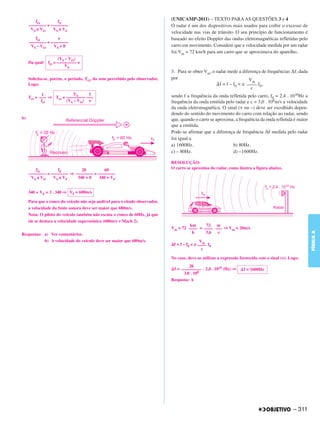 fO         fF
                                                                              (UNICAMP-2011) – TEXTO PARA AS QUESTÕES 3 e 4
     –––––––– = ––––––––                                                      O radar é um dos dispositivos mais usados para coibir o excesso de
      V S ± VO   V S ± VF
                                                                              velocidade nas vias de trânsito. O seu princípio de funcionamento é
        fO         ν                                                          baseado no efeito Doppler das ondas eletromagnéticas refletidas pelo
     –––––––– = ––––––––
      VS – VO    VS + 0                                                       carro em movimento. Considere que a velocidade medida por um radar
                                                                              foi Vm = 72 km/h para um carro que se aproximava do aparelho.
                   (VS – VO)
     Da qual: fO = ––––––––– ν
                      VS
                                                                              3. Para se obter Vm, o radar mede a diferença de frequências Δf, dada
     Solicita-se, porém, o período, TO, do som percebido pelo observador.     por                                      Vm
     Logo:                                                                                             f = f – f0 = ± –––– f0,
                                                                                                                        c
           1             VS     1                                             sendo f a frequência da onda refletida pelo carro, f0 = 2,4 . 1010Hz a
     TO = ––– ⇒ TO = ––––––––– –––
           fO        (VS – VO) ν                                              frequência da onda emitida pelo radar e c = 3,0 . 108m/s a velocidade
                                                                              da onda eletromagnética. O sinal (+ ou –) deve ser escolhido depen-
                                                                              dendo do sentido do movimento do carro com relação ao radar, sendo
b)                                                                            que, quando o carro se aproxima, a frequência da onda refletida é maior
                                                                              que a emitida.
                                                                              Pode-se afirmar que a diferença de frequência Δf medida pelo radar
                                                                              foi igual a
                                                                              a) 1600Hz.                     b) 80Hz.
                                                                              c) – 80Hz.                     d) –1600Hz.

                                                                              RESOLUÇÃO:
         fO         fF        20         60                                   O carro se aproxima do radar, como ilustra a figura abaixo.
     –––––––– = –––––––– ⇒ –––––––– = ––––––––
      V S ± VO   V S ± VF   340 + 0    340 + VF


     340 + VF = 3 . 340 ⇒ VF = 680m/s

     Para que o ronco do veículo não seja audível para o citado observador,
     a velocidade da fonte sonora deve ser maior que 680m/s.
     Nota: O piloto do veículo também não escuta o ronco de 60Hz, já que
     ele se desloca a velocidade superssônica (680m/s = Mach 2).
                                                                                       km     72 m
                                                                              Vm = 72 –––– = –––– ––– ⇒ Vm = 20m/s




                                                                                                                                                        FÍSICA A
Respostas: a) Ver comentários.                                                          h     3,6  s
           b) A velocidade do veículo deve ser maior que 680m/s.                               Vm
                                                                               f = f – f0 = ± –––– f0
                                                                                                c

                                                                              No caso, deve-se utilizar a expressão fornecida com o sinal (+). Logo:
                                                                                       20
                                                                               f = ––––––––– . 2,4 . 1010 (Hz) ⇒     f = 1600Hz
                                                                                    3,0 . 108
                                                                              Resposta: A




                                                                                                                                                – 311
 