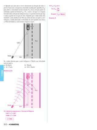 4. Quando um carro não se move diretamente na direção do radar, é         (II) Vm = VR cos α
           preciso fazer uma correção da velocidade medida pelo aparelho (Vm)
                                                                                         72 = VR 120
           para obter a velocidade real do veículo (Vr). Essa correção pode ser                 –––––
                                                                                                 130
           calculada a partir da fórmula Vm = Vr . cos(α) , em que α é o ângulo
           formado entre a direção de tráfego da rua e o segmento de reta que liga      Da qual: V = 78km/h
                                                                                                  R
           o radar ao ponto da via que ele mira. Suponha que o radar tenha sido
           instalado a uma distância de 50m do centro da faixa na qual o carro       Resposta: B
           trafegava, e tenha detectado a velocidade do carro quando este estava
           a 130m de distância, como mostra a figura a seguir.




           Se o radar detectou que o carro trafegava a 72km/h, sua velocidade
           real era igual a
           a) 66,5km/h.                      b) 78km/h.
           c) 36 3m/h.                       d) 144 3km/h.
FÍSICA A




           RESOLUÇÃO:




           (I) Cálculo do comprimento y: Teorema de Pitágoras
              (130)2 = y2 + (50)2
              16900 = y2 + 2500

                y = 120m



           312 –
 
