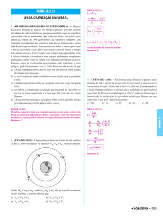 RESOLUÇÃO:
                           MÓDULO 57                                           FG = FCP

             LEI DA GRAVITAÇÃO UNIVERSAL                                        GMm        m V2
                                                                               –––––––– = ––––––
                                                                                   r2        r
1. (OLIMPÍADA BRASILEIRA DE ASTRONOMIA) – As Viagens
Espaciais. Durante as viagens dos ônibus espaciais, têm sido comum                      GM
                                                                               V=      ––––––
atividades de videoconferência, nas quais estudantes aqui da superfície                   r
conversam com os astronautas, que estão em órbita, em geral a uma
altura da ordem de 300 quilômetros da superfície terrestre. Um
estudante secundarista, que assistiu a uma dessas transmissões, numa           rA < rB = rC ⇔       VA > VB = VC

sala de aula aqui no Brasil, ficou curioso em saber o motivo pelo qual         V não depende da massa do satélite.
o fio do microfone usado pelos astronautas parecia flutuar o tempo             Resposta: C
todo dentro da nave. Conversando com colegas logo após terem visto
a referida situação, o estudante e seus colegas elaboraram as seguintes
explicações sobre o fato de verem o fio flutuando no interior da nave.
Indique, entre as explicações apresentadas pelo estudante e seus
colegas, qual é fisicamente correta. O fio flutua devido ao fato de que
a) a força centrípeta sobre a nave e tudo em seu interior anula a força
    de atração gravitacional.
b) as naves espaciais estão em órbita em uma região onde a gravidade
    é nula.                                                                    3. (UFTM-MG – 2011) – No sistema solar, Netuno é o planeta mais
c) o ônibus espacial em órbita se comporta como um corpo em queda              distante do Sol e, apesar de ter um raio 4 vezes maior e uma massa 18
    livre.                                                                     vezes maior do que a Terra, não é visível a olho nu. Considerando-se
d) em órbita, a contribuição da atração gravitacional da Lua sobre os          a Terra e Netuno esféricos e sabendo que a aceleração da gravidade na
    corpos se torna importante e é isso que faz com que os corpos              superfície da Terra tem módulo igual a 10m/s2, pode-se afirmar que a
    flutuem.                                                                   intensidade da aceleração da gravidade criada por Netuno em sua
e) a força gravitacional que a Lua aplica sobre a nave equilibra a força       superfície é, em m/s2, aproximadamente,
    gravitacional que a Terra aplica sobre a nave.                             a) 9,0.         b) 11.        c) 22.       d) 36.       e) 45.

RESOLUÇÃO:                                                                     RESOLUÇÃO:
O ônibus espacial e todo seu conteúdo movem-se sob ação exclusiva da
                                                                                    GM
força gravitacional aplicada pela Terra e, portanto, estão em uma eterna       g = –––––
queda livre, o que justifica o fato de os corpos flutuarem dentro do ônibus.        R2




                                                                                                                                                       FÍSICA A
Resposta: C                                                                                                2
                                                                                gN     MN            RT
                                                                               –––– = –––––         ––––
                                                                                gT     MT            RN

                                                                                          1     2
                                                                                gN
                                                                               –––– = 18 ––
                                                                                10        4

                                                                                     180
2. (UFV-MG-2011) – A figura abaixo ilustra as órbitas de três satélites        gN = ––––– (m/s2)
                                                                                      16
A, B e C, com velocidades de módulos VA, VB e VC, respectivamente.
                                                                                 gN   11m/s2

                                                                               Resposta: B




Sendo mA > mB > mC, onde mA, mB e mC são as respectivas massas
desses satélites, é correto afirmar que:
a) VA < VB < VC                       b) VA > VB > VC
c) VA > VB = VC                       d) VA < VB = VC

                                                                                                                                            – 285
 