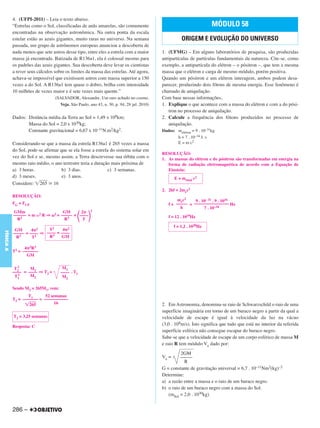 4. (UFPI-2011) – Leia o texto abaixo.
           “Estrelas como o Sol, classificadas de anãs amarelas, são comumente                                         MÓDULO 58
           encontradas na observação astronômica. Na outra ponta da escala
           estelar estão as azuis gigantes, muito raras no universo. Na semana                         ORIGEM E EVOLUÇÃO DO UNIVERSO
           passada, um grupo de astrônomos europeus anunciou a descoberta de
           nada menos que sete astros desse tipo, entre eles a estrela com a maior          1. (UFMG) – Em alguns laboratórios de pesquisa, são produzidas
           massa já encontrada. Batizada de R136a1, ela é colossal mesmo para               antipartículas de partículas fundamentais da natureza. Cite-se, como
           os padrões das azuis gigantes. Sua descoberta deve levar os cientistas           exemplo, a antipartícula do elétron – o pósitron –, que tem a mesma
           a rever seus cálculos sobre os limites da massa das estrelas. Até agora,         massa que o elétron e carga de mesmo módulo, porém positiva.
           achava-se impossível que existissem astros com massa superior a 150              Quando um pósitron e um elétron interagem, ambos podem desa-
           vezes a do Sol. A R136a1 tem quase o dobro, brilha com intensidade               parecer, produzindo dois fótons de mesma energia. Esse fenômeno é
           10 milhões de vezes maior e é sete vezes mais quente.”                           chamado de aniquilação.
                                   (SALVADOR, Alexandre. Um raro achado no cosmo.           Com base nessas informações,
                                     Veja, São Paulo, ano 43, n. 30, p. 94, 28 jul. 2010)   1. Explique o que acontece com a massa do elétron e com a do pósi-
                                                                                               tron no processo de aniquilação.
           Dados: Distância média da Terra ao Sol = 1,49 x 108km;                           2. Calcule a frequência dos fótons produzidos no processo de
                  Massa do Sol = 2,0 x 1030kg;                                                 aniquilação.
                  Constante gravitacional = 6,67 x 10–11N.m2/kg2.                           Dados: melétron = 9 . 10–31kg
                                                                                                   h = 7 . 10–34 J. s
           Considerando-se que a massa da estrela R136a1 é 265 vezes a massa                       E = m c2
           do Sol, pode-se afirmar que se ela fosse a estrela do sistema solar em
                                                                                            RESOLUÇÃO:
           vez do Sol e se, mesmo assim, a Terra descrevesse sua órbita com o               1. As massas do elétron e do pósitron são transformadas em energia na
           mesmo raio médio, o ano terrestre teria a duração mais próxima de                   forma de radiação eletromagnética de acordo com a Equação de
           a) 3 horas.              b) 3 dias.              c) 3 semanas.                      Einstein:
           d) 3 meses.              e) 3 anos.                                                     E = mtotal c2
           Considere: 265 16
                                                                                            2. 2hf = 2mec2
           RESOLUÇÃO:
                                                                                                    mec2    9 . 10– 31 . 9 . 1016
           FG = FCP                                                                            f = ––––– = –––––––––––––––– Hz
                                                                                                     h           7 . 10–34
           GMm                           GM      2     2
           –––––– = m     2   R⇒   2=   ––––– = ––––                                           f = 12 . 1019Hz
             R2                          R 3      T
                                                                                                   f = 1,2 . 1020Hz
            GM      4 2    T2     4 2
FÍSICA A




           ––––– = –––– ⇒ –––– = ––––
                             3
            R 3     T2     R     GM

                 4 2R3
           T2 = –––––––
                  GM

             2                           M1
            T2     M1
           –––– = –––– ⇒ T2 =           –––– . T1
             2     M2
            T1                           M2

           Sendo M2 = 265M1, vem:
                   T1      52 semanas
           T2 = ––––––– = –––––––––––
                                   –––
                   265          16                                                          2. Em Astronomia, denomina-se raio de Schwarzschild o raio de uma
                                                                                            superfície imaginária em torno de um buraco negro a partir da qual a
           T2 = 3,25 semanas                                                                velocidade de escape é igual à velocidade da luz na vácuo
           Resposta: C
                                                                                            (3,0 . 108m/s). Isto significa que tudo que está no interior da referida
                                                                                            superfície esférica não consegue escapar do buraco negro.
                                                                                            Sabe-se que a velocidade de escape de um corpo esférico de massa M
                                                                                            e raio R tem módulo Ve dado por:
                                                                                                      2GM
                                                                                            Ve =     –––––
                                                                                                       R
                                                                                            G = constante de gravitação universal = 6,7 . 10–11Nm2(kg)–2
                                                                                            Determine:
                                                                                            a) a razão entre a massa e o raio de um buraco negro.
                                                                                            b) o raio de um buraco negro com a massa do Sol.
                                                                                               (mSol = 2,0 . 1030kg)


           286 –
 