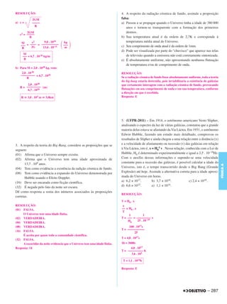 RESOLUÇÃO:                                                                 4. A respeito da radiação cósmica de fundo, assinale a proposição
            2GM                                                            falsa:
a) c =      –––––                                                          a) Passou a se propagar quando o Universo tinha a idade de 380 000
              R
                                                                               anos e tornou-se transparente com a formação dos primeiros
        2GM                                                                    átomos.
   c2 = –––––
          R                                                                b) Sua temperatura atual é da ordem de 2,7K e corresponde à
    M     c2      9,0 . 1016       kg                                          temperatura média atual do Universo.
   ––– = –––– = –––––––––––        –––                                     c) Seu comprimento de onda atual é da ordem de 1mm.
    R     2G     13,4 . 10–11       m
                                                                           d) Pode ser visualizada por parte do “chuvisco” que aparece nas telas
      M                                                                        de televisão quando a emissora não está corretamente sintonizada.
     ––– = 6,7 . 10 26 kg/m
      R                                                                    e) É absolutamente uniforme, não apresentando nenhuma flutuação
                                                                               de temperatura e/ou de comprimento de onda.
b) Para M = 2,0 . 1030 kg, vem:
     2,0 . 10 30                                                           RESOLUÇÃO:
    ––––––––– = 6,7 . 1026
         R                                                                 Se a radiação cósmica de fundo fosse absolutamente uniforme, toda a teoria
                                                                           do big-bang estaria destruída, pois inviabilizaria a existência de galáxias
        2,0 . 1030                                                         que certamente interagem com a radiação cósmica de fundo, provocando
   R = ––––––––– (m)                                                       flutuações em seu comprimento de onda e em sua temperatura, conforme
        6,7 . 1026
                                                                           a direção em que é recebida.
    R    3,0 . 103 m   3,0km                                               Resposta: E




                                                                           5. (UFPR-2011) – Em 1914, o astrônomo americano Vesto Slipher,
                                                                           analisando o espectro da luz de várias galáxias, constatou que a grande
                                                                           maioria delas estava se afastando da Via Láctea. Em 1931, o astrônomo
                                                                           Edwin Hubble, fazendo um estudo mais detalhado, comprovou os
                                                                           resultados de Slipher e ainda chegou a uma relação entre a distância (x)
3. A respeito da teoria do Big-Bang, considere as proposições que se       e a velocidade de afastamento ou recessão (v) das galáxias em relação
                                                                                                       –1
                                                                           à Via Láctea, isto é, x = H0 v . Nessa relação, conhecida com a Lei de
seguem:
(01) Afirma que o Universo sempre existiu.                                 Hubble, H0 é determinado experimentalmente e igual a 2,5 . 10–18Hz.
(02) Afirma que o Universo tem uma idade aproximada de                     Com o auxílio dessas informações e supondo-se uma velocidade
       13,7 . 109 anos.                                                    constante para a recessão das galáxias, é possível calcular a idade do




                                                                                                                                                         FÍSICA A
(04) Tem como evidência a existência da radição cósmica de fundo.          Universo, isto é, o tempo transcorrido desde o Big Bang (Grande
(08) Tem como evidência a expansão do Universo demonstrada por             Explosão) até hoje. Assinale a alternativa correta para a idade aproxi-
       Hubble usando o Efeito Doppler.                                     mada do Universo em horas.
(16) Deve ser encarada como ficção científica.                             a) 6,2 × 1017.          b) 3,7 × 1016.            c) 2,4 × 1018.
                                                                           d) 6,6 × 10 15.         e) 1,1 × 1014.
(32) É negada pelo fato da noite ser escura.
Dê como resposta a soma dos números associados às proposições
                                                                           RESOLUÇÃO:
corretas.
                                                                           V = H0 . x
RESOLUÇÃO:                                                                  x
(01) FALSA.                                                                –– = H0 . x
                                                                           T
     O Universo tem uma idade finita.                                           1           1
(02) VERDADEIRA.                                                           T = ––– = ––––––––– s
                                                                               H0      25 . 10– 19
(04) VERDADEIRA.
(08) VERDADEIRA.                                                                100 . 1017s
                                                                           T = –––––––––––
(16) FALSA.                                                                         25
     É aceita por quase toda a comunidade científica.
                                                                           T = 4,0 . 1017s
(32) FALSA.
     A escuridão da noite evidencia que o Universo tem uma idade finita.   1h = 3600s
Resposta: 14                                                                     4,0 . 1017
                                                                           T = –––––––––– h
                                                                                 3,6 . 103

                                                                            T = 1,1 . 1014h

                                                                           Resposta: E




                                                                                                                                             – 287
 