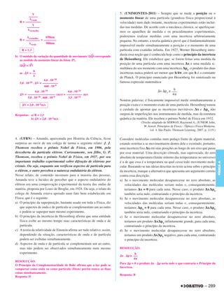 V                                                              5. (UNIMONTES-2011) – Sempre que se mede a posição ou o
          ––––––                                                           momento linear de uma partícula (grandeza física proporcional à
            verde
   R = ––––––––––                                                          velocidade) num dado instante, incertezas experimentais estão incluí-
           V
        ––––––––                                                           das nas medidas. De acordo com a mecânica clássica, se aperfeiçoar-
           vermelho                                                        mos os aparelhos de medida e os procedimentos experimentais,
                    650nm                                                  poderemos realizar medidas com uma incerteza arbitrariamente
         vermelho
   R = ––––––––– = ––––––––                                                pequena. No entanto, a teoria quântica prevê que é fundamentalmente
           verde    500nm
                                                                           impossível medir simultaneamente a posição e o momento de uma
     R = 1,3                                                               partícula com exatidão infinita. Em 1927, Werner Heisenberg intro-
                                                         →                 duziu essa noção que é conhecida hoje como o princípio da incerteza
b) O módulo da variação da quantidade de movimento | Q| corresponde
   ao módulo do momento linear do fóton (P).                               de Heisenberg. Ele estabelece que: se forem feitas uma medida da
     →     →                                                               posição de uma partícula com uma incerteza Δx e uma medida si-
   | Q| = | P|
                                                                           multânea do seu momento com uma incerteza Δpx, o produto das duas
           h
   m . V = ––                                                              incertezas nunca poderá ser menor que h/4 , em que h é a constante
                                                                           de Planck. O princípio enunciado por Heisenberg foi sintetizado na
                      6,6 . 10–34
   5,0 . 10–26 . V = ––––––––––                                            famosa expressão matemática:
                      660 . 10–9
                                                                                                                  h
               6,6 . 10–34          6,6 . 10–34                                                           x px ≥ –––
    V = –––––––––––––––––– (m/s) = –––––––––– m/s                                                                4
        5,0 . 10–26 . 660 . 10–9    3,3 . 10–32
                                                                           Noutras palavras: é fisicamente impossível medir simultaneamente a
      V = 2,0 . 10–2m/s                                                    posição exata e o momento exato de uma partícula. Heisenberg tomou
                                                                           o cuidado de apontar que as incertezas inevitáveis Δx e Δpx não
Respostas: a) R = 1,3                                                      surgem de imperfeições nos instrumentos de medida, mas da estrutura
           b) V = 2,0 . 10–2m/s                                            quântica da matéria. Ele recebeu o prêmio Nobel de Física em 1932.
                                                                                           (Trecho adaptado de SERWAY, Raymond A.; JUNIOR John,
                                                                                             W. Jewett. Princípios de Física – Óptica e Física Moderna,
                                                                                                 vol. 4. São Paulo: Thomson Learning, 2007, p. 1119.)

4. (UFRN) – Amanda, apaixonada por História da Ciência, ficou              Considere moléculas contidas num pedaço finito de algum material,
surpresa ao ouvir de um colega de turma o seguinte relato: J. J.           estando restritas a se movimentarem dentro dele e existindo, portanto,
Thomson recebeu o prêmio Nobel de Física, em 1906, pela                    uma incerteza fixa Δx em suas posições ao longo de um eixo que passa
descoberta da partícula elétron. Curiosamente, seu filho, G. P.            por esse material. Uma descrição cômoda, mas equivocada, do zero
Thomson, recebeu o prêmio Nobel de Física, em 1937, por seu                absoluto de temperatura (limite mínimo das temperaturas no universo)
importante trabalho experimental sobre difração de elétrons por            é a de que essa é a temperatura na qual cessa todo movimento mole-




                                                                                                                                                          FÍSICA A
cristais. Ou seja, enquanto um verificou aspectos de partícula para        cular. Baseando-se nas ideias descritas no texto acima sobre o princípio
o elétron, o outro percebeu a natureza ondulatória do elétron.             da incerteza, marque a alternativa que apresenta um argumento correto
Nesse relato, de conteúdo incomum para a maioria das pessoas,              contra essa descrição.
Amanda teve a lucidez de perceber que o aspecto ondulatório do             a) Se o movimento molecular desaparecesse no zero absoluto, as
elétron era uma comprovação experimental da teoria das ondas de                velocidades das moléculas seriam nulas e, consequentemente,
matéria, proposta por Louis de Broglie, em 1924. Ou seja, o relato do          teríamos Δx = 0 para cada uma. Nesse caso, o produto ΔxΔpx
colega de Amanda estava apoiado num fato bem estabelecido em                   também seria nulo, contrariando o princípio da incerteza.
Física, que é o seguinte:                                                  b) Se o movimento molecular desaparecesse no zero absoluto, as
a) O princípio da superposição, bastante usado em toda a Física, diz           velocidades das moléculas seriam nulas e, consequentemente,
    que aspectos de onda e de partícula se complementam um ao outro            teríamos Δpx = 0 para cada uma. Nesse caso, o produto ΔxΔpx
    e podem se superpor num mesmo experimento.                                 também seria nulo, contrariando o princípio da incerteza.
b) O princípio da incerteza de Heisenberg afirma que uma entidade          c) Se o movimento molecular desaparecesse no zero absoluto,
    física exibe ao mesmo tempo suas características de onda e de              teríamos um produto ΔxΔpx infinitamente grande, para cada uma,
    partícula.                                                                 contrariando o princípio da incerteza.
c) A teoria da relatividade de Einstein afirma ser tudo relativo; assim,   d) Se o movimento molecular desaparecesse no zero absoluto,
    dependendo da situação, características de onda e de partícula             teríamos um produto ΔxΔpx negativo, para cada uma, contrariando
    podem ser exibidas simultaneamente.                                        o princípio da incerteza.
d) Aspectos de onda e de partícula se complementam um ao outro,
    mas não podem ser observados simultaneamente num mesmo                 RESOLUÇÃO:
    experimento.                                                                     h
                                                                            x . p ≥ –––
                                                                                    4
RESOLUÇÃO:
                                                                           Para p = 0 o produto x . p seria nulo o que contraria o Princípio da
O Princípio da Complementaridade de Bohr afirma que a luz pode se
                                                                           Incerteza.
comportar como onda ou como partícula (fóton) porém nunca as duas
coisas simultaneamente.
                                                                           Resposta: B
Resposta: D


                                                                                                                                              – 289
 