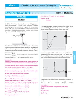 FRENTE 1 – MECÂNICA
                                                                               V’ – V’ = V’ + V’ ⇒ V’ = 0m/s   e V’ = V1 = 3,0m/s
                            MÓDULO 55                                           2    1    2    1    1             2

                                                                               Respostas: V’ = 0
                                                                                           1
                               COLISÕES                                                   V’= 3,0m/s
                                                                                           2



1. (UFBA-2011) – Uma esfera rígida de massa m1 = 0,5kg, presa por
um fio de comprimento L = 45,0cm e massa desprezível, é suspensa
                                                                               2. (UFTM-MG-2011) – Num jogo de sinuca, a bola branca é lançada
em uma posição tal que, como mostra a figura, o fio suporte faz um
                                                                               com velocidade V1 de módulo igual a 2,0m/s contra a bola preta, que
ângulo de 90° com a direção vertical. Em um dado momento, a esfera é
                                                                               está em repouso no ponto P, colidindo com ela nesse ponto.
solta, indo se chocar unidimensionalmente com outra esfera de massa
m2 = 0,5kg, posicionada em repouso no solo.




Considerando-se o diâmetro das esferas desprezível e o choque entre
elas perfeitamente elástico, determine os módulos das velocidade das
esferas após o choque, supondo-se todas as forças dissipativas
desprezíveis, o módulo da aceleração da gravidade local igual a 10m/s2
e o coeficiente de res-
                                                                               Imediatamente após a colisão, as bolas movem-se perpendicularmente
               V’ – V’
                 2    1
tituição ε = ––––––––– , em que V’ e V’ são as velocidades escalares
                                   1    2
                                                                               uma a outra, a bola branca com velocidade V’ de módulo igual a
                                                                                                                                1




                                                                                                                                                        FÍSICA A
               V1 – V2                                                           3 m/s e a bola preta com velocidade V’ , dirigindo-se para a caçapa,
                                                                                                                       2
finais das esferas e V1 e V2 as velocidades escalares iniciais.                numa direção perpendicular à tabela, conforme indica a figura.

RESOLUÇÃO:
Tomando-se como referência a posição da esfera m1 no ponto mais baixo da
sua trajetória, sua energia potencial quando no alto é igual a EP = m1 g L .

Ao ser solta a esfera m1 descreve um quarto de círculo, chegando ao ponto
                                                     1       2
mais baixo da trajetória com energia cinética EC = ––– m1V1 .
                                                     2
                                         1
Devido à conservação de energia, m1gL = ––– m1V2 , a velocidade escalar
                                               1
                                         2
da massa m1 no ponto mais baixo da sua trajetória é

V1 =   2gL =     2 . 10 . 0,45 (m/s) = 3,0 m/s.

Por outro lado, durante o choque das esferas, há a conservação do
                                                                               Considerando-se que as bolas tenham massas iguais, o módulo de V’ ,
                                                                                                                                               2
momento linear, de modo que m1V1 + m2V2 = m1V’ + m2V’.
                                             1      2                          em m/s, é
                                                                                                                                3
Como m1 = m2 = m e v2 = 0 , então mV1 = mV’ + mV’ ⇒ V1 = V’ + V’ (I)           a)   3.      b)    2.          c) 1,0.    d) ––––         e) 0,5.
                                          1     2         2    1
                                                                                                                              2
                                                 2V’ – V’
                                                     1                         RESOLUÇÃO:
O coeficiente de restituição é dado por   ε = ––––––––– .                      Conservação da Quantidade de Movimento no ato da colisão:
                                                  V1 – V2                      →       →
Sendo o choque perfeitamente elástico, tem-se                                  Qf = Qi
                                                                                   →       →       →
     V’ – V’
       2   1
                 V’ – V’
                   2   1                                                       mV’ + mV’ = mV1
                                                                                 1     2
ε = ––––––––– = ––––––––– = 1 ⇒ V1 = V’ – V’ (II)
                                      2    1                                   →       →
     V1 – V2        V1                                                                         →
                                                                               V’ + V’ = V1
                                                                                1    2
Das equações (I) e (II), obtém-se

                                                                                                                                             – 281
 