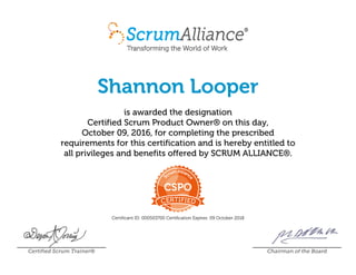 Shannon Looper
is awarded the designation
Certified Scrum Product Owner® on this day,
October 09, 2016, for completing the prescribed
requirements for this certification and is hereby entitled to
all privileges and benefits offered by SCRUM ALLIANCE®.
Certificant ID: 000503700 Certification Expires: 09 October 2018
Certified Scrum Trainer® Chairman of the Board
 