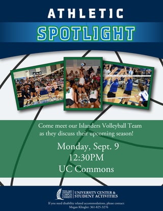 SPOTLIGHTSPOTLIGHT
AT H L E T I C
If you need disability related accommodations, please contact:
Megan Klingler: 361-825-3276
Come meet our Islanders Volleyball Team
as they discuss their upcoming season!
12:30PM
UC Commons
Monday, Sept. 9
 