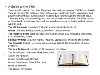 • A Guide to the Bible 
• There are 65 books in the bible. They have been written between 1500BC and 100AD. 
They all consistently evidence (from different perspectives) God’s sovereignty and 
power over all things, culminating in his remedy for sin through the messiah Jesus. 
There are many ancient writings that are not included in the bible. The bible consists 
of those books which have been authenticated over many centuries as the inspired 
word of God. 
• The old Testament consists of 39 books which include the books of: 
• Moses ( Genesis, Exodus, Leviticus, Numbers, Deuteronomy) 
• The Historical Books (Joshua,Judges,Ruth,1&2 Samuel, 1&2 Kings,1&2 Chronicles, 
Ezra, Nehemiah, Esther. 
• Spiritual Writings (Job, The Psalms, Proverbs, Ecclesiastes, The Song of Solomon. 
• The Prophets ( Isaiah, Jeremiah, Lamentations, Ezekiel, Daniel and the 12 minor 
prophets. 
• The New Testament consists of 27 books and consists of 
• The four Gospels Matthew, Mark, Luke, John 
• Acts of the Apostles 
• Letters from the Apostle Paul 
• Letters from James, Peter, John, ,Jude 
• Letter to Hebrews 
• The book of Revelation 
 