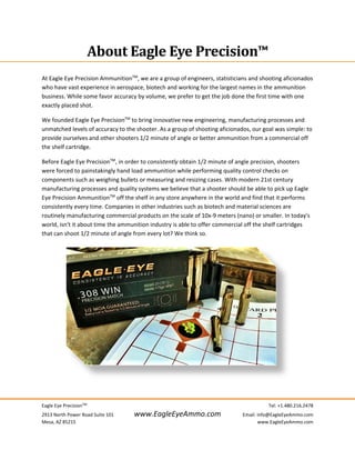 Eagle Eye PrecisionTM
     Tel: +1.480.216.2478 
2913 North Power Road Suite 101  www.EagleEyeAmmo.com  Email: info@EagleEyeAmmo.com 
Mesa, AZ 85215    www.EagleEyeAmmo.com 
 
 
About	Eagle	Eye	Precision™	
 
At Eagle Eye Precision AmmunitionTM
, we are a group of engineers, statisticians and shooting aficionados 
who have vast experience in aerospace, biotech and working for the largest names in the ammunition 
business. While some favor accuracy by volume, we prefer to get the job done the first time with one 
exactly placed shot. 
We founded Eagle Eye PrecisionTM
 to bring innovative new engineering, manufacturing processes and 
unmatched levels of accuracy to the shooter. As a group of shooting aficionados, our goal was simple: to 
provide ourselves and other shooters 1/2 minute of angle or better ammunition from a commercial off 
the shelf cartridge. 
Before Eagle Eye PrecisionTM
, in order to consistently obtain 1/2 minute of angle precision, shooters 
were forced to painstakingly hand load ammunition while performing quality control checks on 
components such as weighing bullets or measuring and resizing cases. With modern 21st century 
manufacturing processes and quality systems we believe that a shooter should be able to pick up Eagle 
Eye Precision AmmunitionTM
 off the shelf in any store anywhere in the world and find that it performs 
consistently every time. Companies in other industries such as biotech and material sciences are 
routinely manufacturing commercial products on the scale of 10x‐9 meters (nano) or smaller. In today's 
world, isn't it about time the ammunition industry is able to offer commercial off the shelf cartridges 
that can shoot 1/2 minute of angle from every lot? We think so. 
 