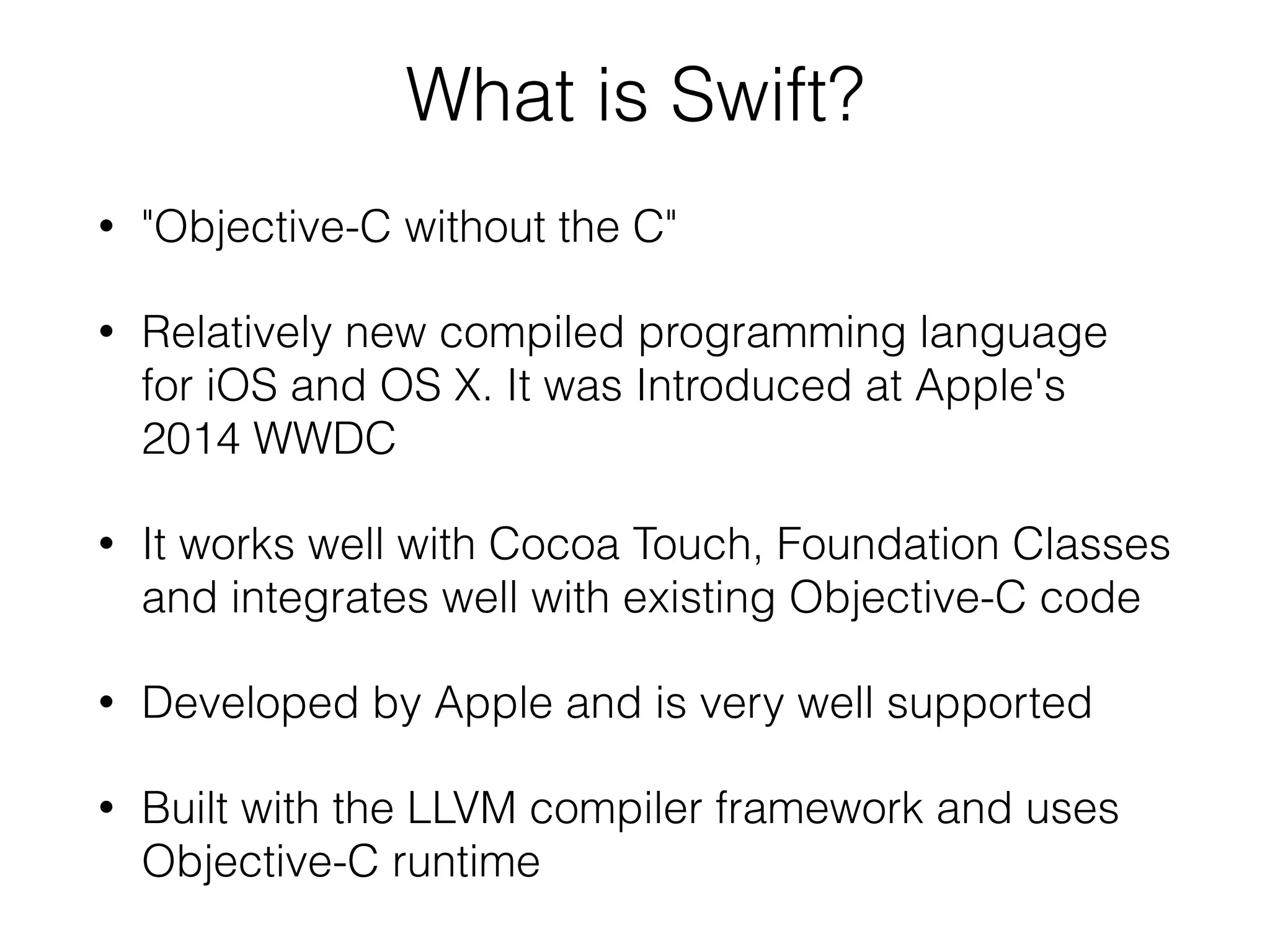 What is Swift? • "Objective-C without the C" • Relatively new compiled programming language for iOS and OS X. It was Introduced at Apple's 2014 WWDC • It works well with Cocoa Touch, Foundation Classes and integrates well with existing Objective-C code • Developed by Apple and is very well supported • Built with the LLVM compiler framework and uses Objective-C runtime 
