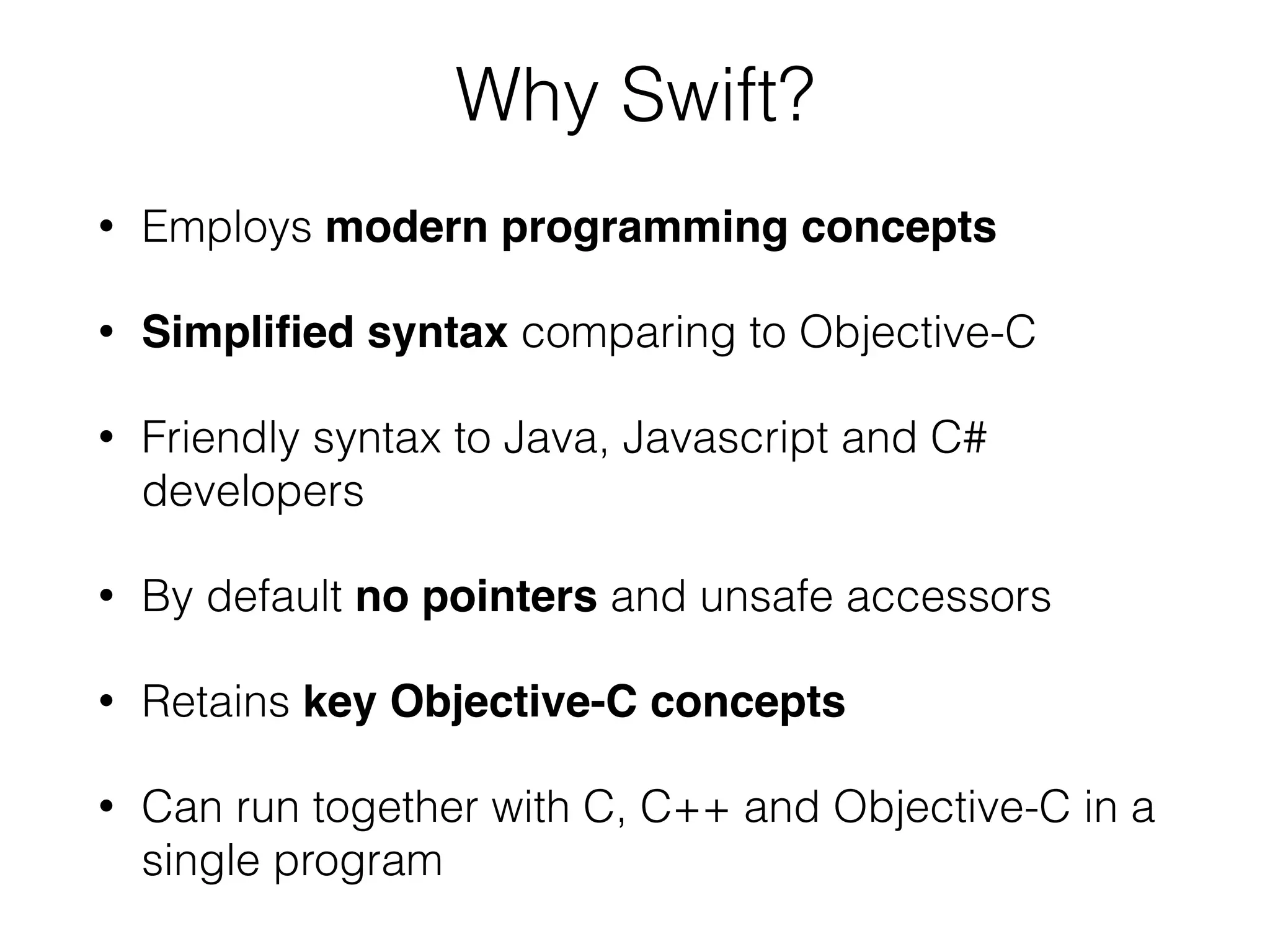 Why Swift? • Employs modern programming concepts • Simpliﬁed syntax comparing to Objective-C • Friendly syntax to Java, Javascript and C# developers • By default no pointers and unsafe accessors • Retains key Objective-C concepts • Can run together with C, C++ and Objective-C in a single program 