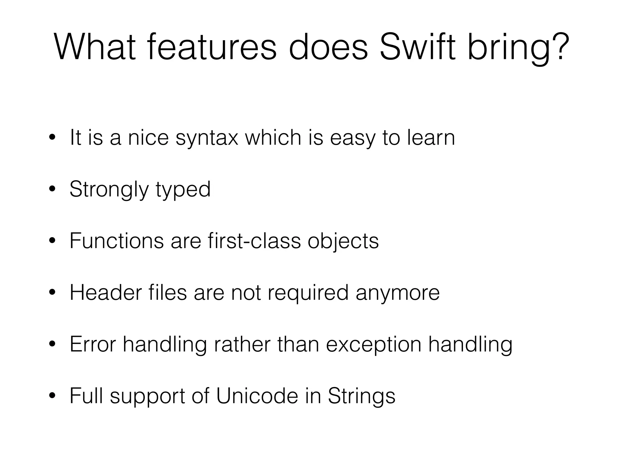 What features does Swift bring? • It is a nice syntax which is easy to learn • Strongly typed • Functions are ﬁrst-class objects • Header ﬁles are not required anymore • Error handling rather than exception handling • Full support of Unicode in Strings 