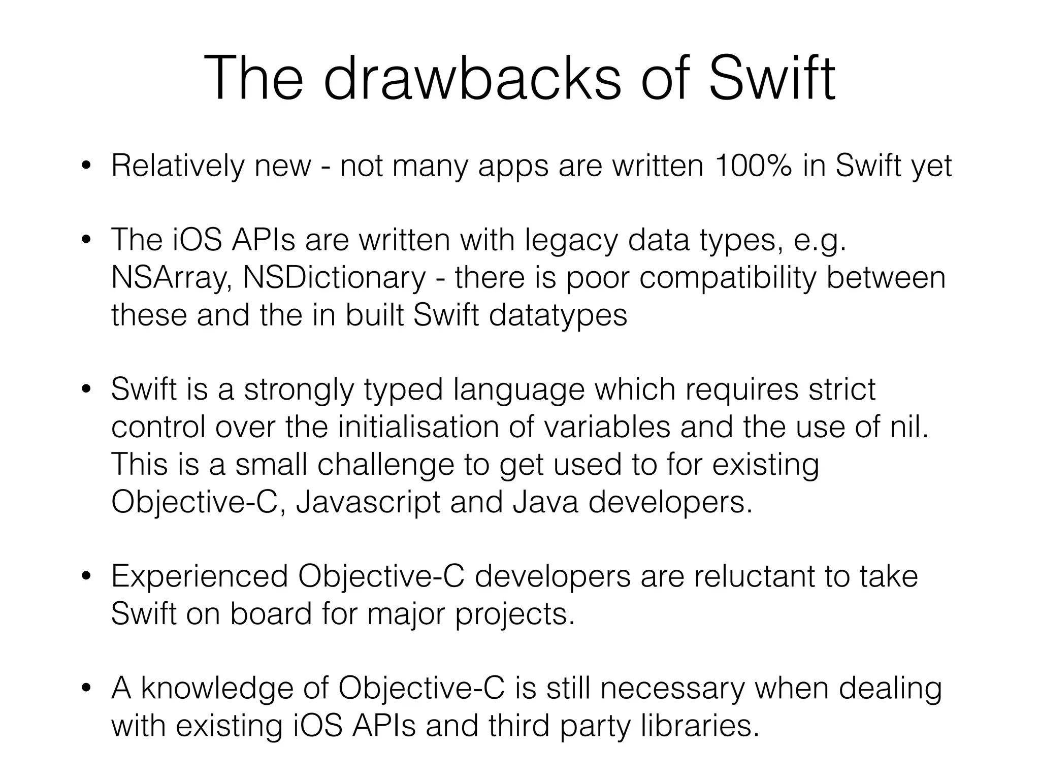 The drawbacks of Swift • Relatively new - not many apps are written 100% in Swift yet • The iOS APIs are written with legacy data types, e.g. NSArray, NSDictionary - there is poor compatibility between these and the in built Swift datatypes • Swift is a strongly typed language which requires strict control over the initialisation of variables and the use of nil. This is a small challenge to get used to for existing Objective-C, Javascript and Java developers. • Experienced Objective-C developers are reluctant to take Swift on board for major projects. • A knowledge of Objective-C is still necessary when dealing with existing iOS APIs and third party libraries. 