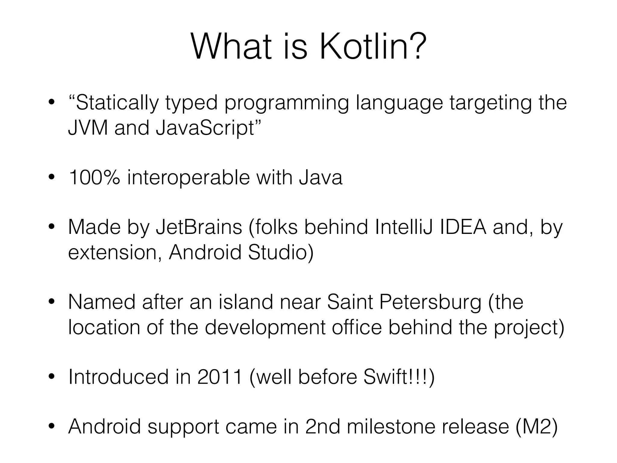 What is Kotlin? • “Statically typed programming language targeting the JVM and JavaScript” • 100% interoperable with Java • Made by JetBrains (folks behind IntelliJ IDEA and, by extension, Android Studio) • Named after an island near Saint Petersburg (the location of the development ofﬁce behind the project) • Introduced in 2011 (well before Swift!!!) • Android support came in 2nd milestone release (M2) 