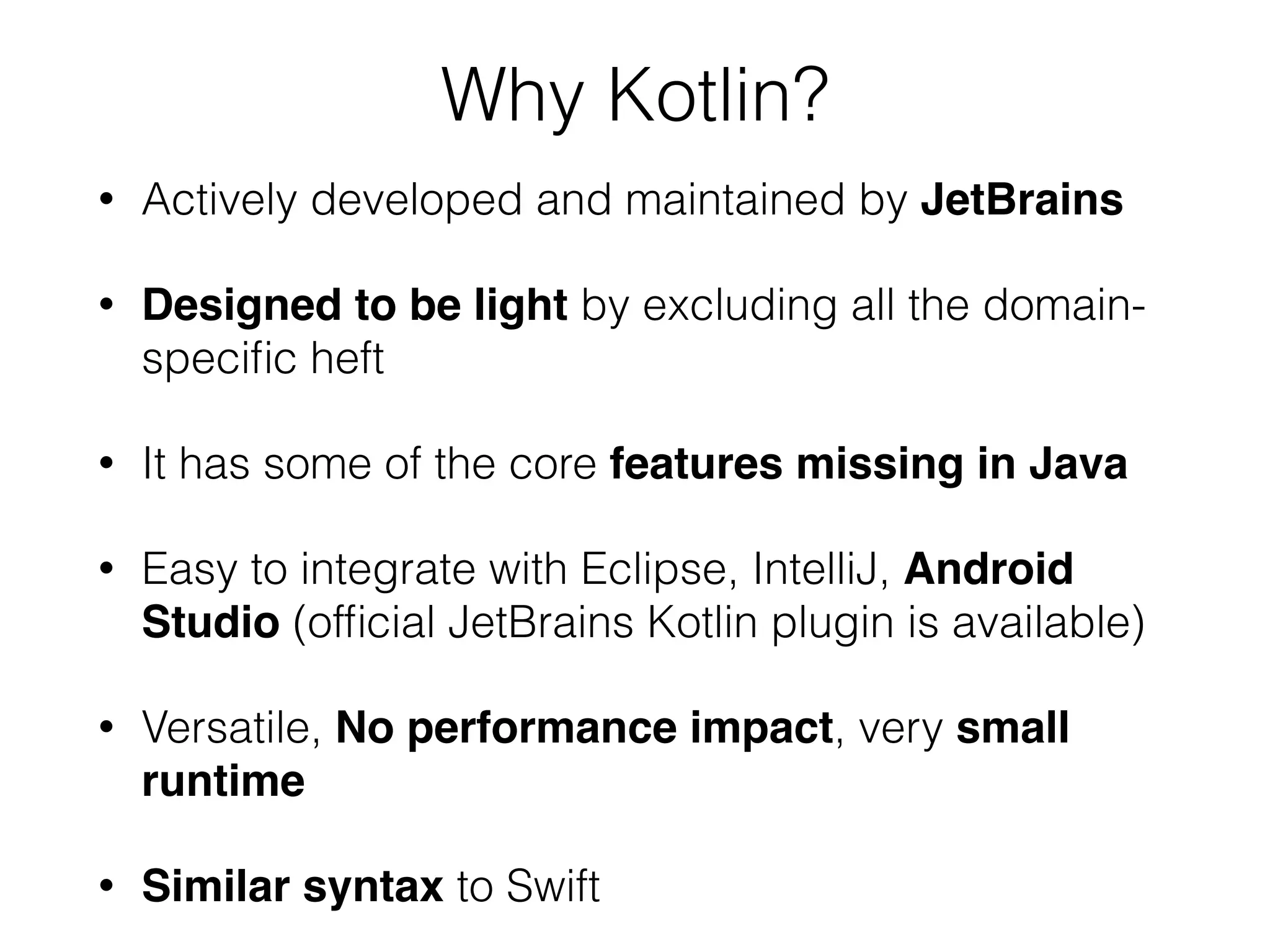 Why Kotlin? • Actively developed and maintained by JetBrains • Designed to be light by excluding all the domain- speciﬁc heft • It has some of the core features missing in Java • Easy to integrate with Eclipse, IntelliJ, Android Studio (ofﬁcial JetBrains Kotlin plugin is available) • Versatile, No performance impact, very small runtime • Similar syntax to Swift 