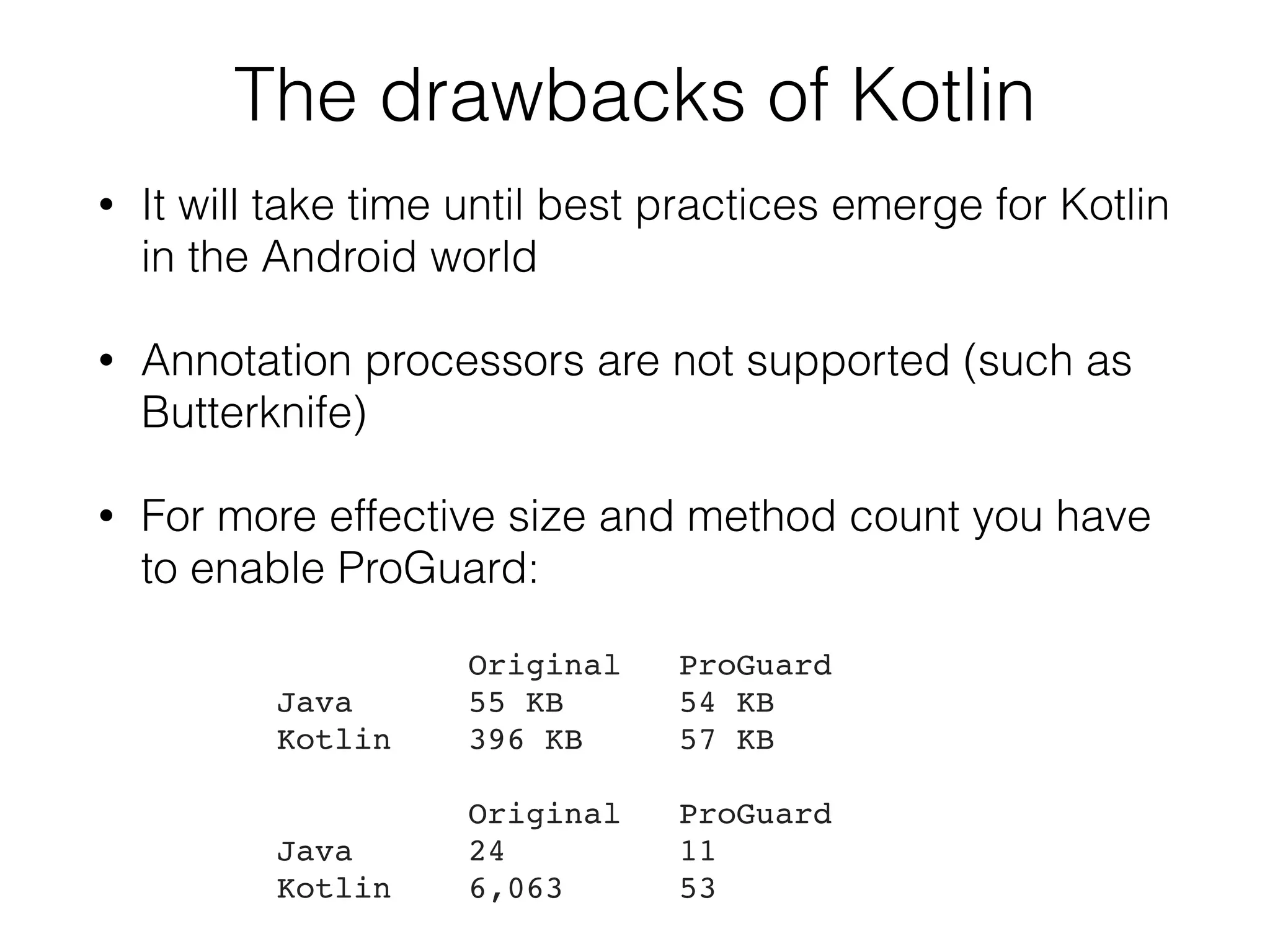 The drawbacks of Kotlin • It will take time until best practices emerge for Kotlin in the Android world • Annotation processors are not supported (such as Butterknife) • For more effective size and method count you have to enable ProGuard:  Original ProGuard Java 55 KB 54 KB Kotlin 396 KB 57 KB   Original ProGuard Java 24 11 Kotlin 6,063 53 