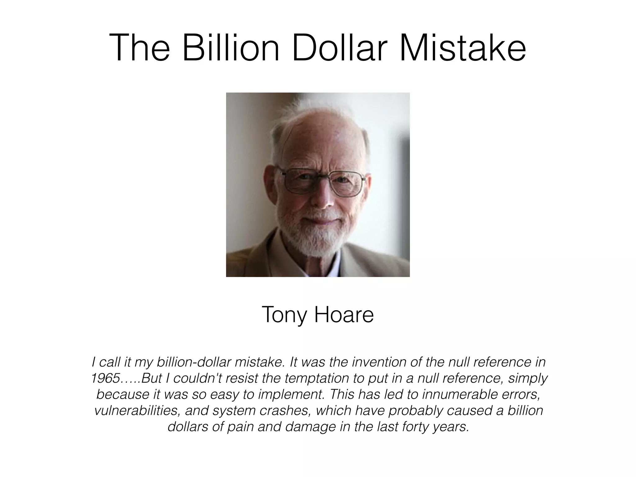 The Billion Dollar Mistake Tony Hoare I call it my billion-dollar mistake. It was the invention of the null reference in 1965…..But I couldn't resist the temptation to put in a null reference, simply because it was so easy to implement. This has led to innumerable errors, vulnerabilities, and system crashes, which have probably caused a billion dollars of pain and damage in the last forty years. 