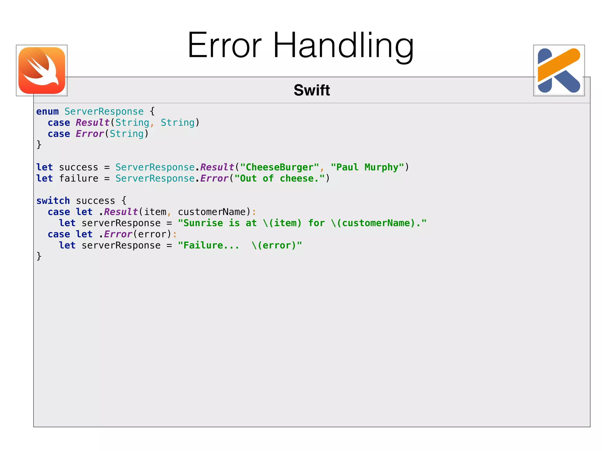 Swift enum ServerResponse {  case Result(String, String)  case Error(String)  }    let success = ServerResponse.Result("CheeseBurger", "Paul Murphy")  let failure = ServerResponse.Error("Out of cheese.")    switch success {  case let .Result(item, customerName):  let serverResponse = "Sunrise is at (item) for (customerName)."  case let .Error(error):  let serverResponse = "Failure... (error)"  } Error Handling 