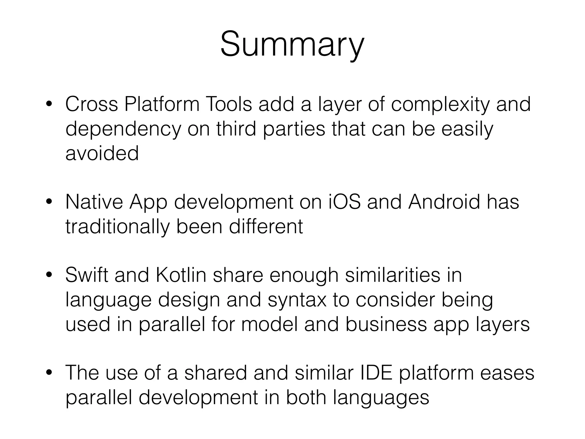 Summary • Cross Platform Tools add a layer of complexity and dependency on third parties that can be easily avoided • Native App development on iOS and Android has traditionally been different • Swift and Kotlin share enough similarities in language design and syntax to consider being used in parallel for model and business app layers • The use of a shared and similar IDE platform eases parallel development in both languages 