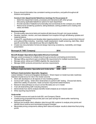  Ensure shared information has consistent naming conventions, and paths throughout all
divisions and systems
Conduct inter-departmental Salesforce meetings for the purpose of:
o Determine department needs, processes and interactions with other groups
o Discussing applicable Salesforce options for each department
o Provide tutorials of Salesforce functionality and connectivity for the company as a whole
o Resource for answering questions, taking feedback, solving problems and creating new
views and fields
Business Analyst
 Provide quality assurance tests and resolve all data issues through root cause analysis
 Develop, maintain, monitor, and track datasets from inception through all following updates and
implementations
 Create ETL specifications and develop data mapping solutions for various vendor/client inbound
and outbound files including: incentives, health assessment, health screening, claim files, client
specific activity files, data warehouse files and eligibility files
 Create new documentation format and design improving consistency, readability, and image
presentation
Benesyst (A TASC Company) 2014
Benefit Analyst Operations Specialist (Hired on Contract)
Manage varied processes for multiple lines through production and testing environments.
 Manage billing, payroll and open enrollment file requirements for multiple business lines
 Manage active, retiree and COBRA eligibility file requirements
 Manage CDHC products and premium services requirements
Express Scripts 2000 – 2012
Software Implementation Specialist and Underwriter 2008 – 2012
Software Implementation Specialist, Spyglass
Liaison between Finance and Spyglass developers Direct impact on model due date readiness
Awarded double bonus for role in the model outcome
 Work with developers on all aspects of new modeling system
 Conduct UAT testing Enlist other Underwriters to perform UAT testing Choose test clients,
determine validity of outcomes, made correction requirement determinations
 Research data pathways to ensure correct file dates are run in model
 Train all Underwriting staff; including directors
 Demonstrate how claims analysis benefits model analysis as an inclusive option
 Write reporting requirements
Underwriter
 Forecast revenue and costs for both ESI, and Company Clients
 Create pricing proposals that provide year over year savings for clients while maintaining
required profit margins
 Retrieve and analyze client utilization data through SQL systems to analyze price points and
identify future revenue and recommend program changes
 Manipulate pricing components utilizing client data and analyze results to determine final pricing
points
 