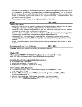  Serve as liaison among key stakeholders, operations and client-facing departments to ensure the
highest levels of productivity, job knowledge and customer service levels are met, or exceeded
 Create design and materials for New Hire ‘Nest’ Center where Call Center Representatives have
access to instant call support, daily feedback and support for 30 days Train Management staff
on Nest Format and Concepts
 Act as Assistant to the Director for all highly escalated member calls.
MRNet 1997 – 2000
Engineering Liaison
 Liaison for the engineering, finance and customer service departments Improve communication,
knowledge, organization, tracking and performance level of customer service
 Serve as account manager for relationships with key clients by managing contracts, licenses,
negotiations, orders, router configuration and inventory
 Manage network installations Create and write business flow documentation, inventory system,
unify database programs and the network installation procedure manual
 Facilitate MRNet’s internet service for the entire 1998 Strictly Business Expo which includes
router configuration, switches, DNS, laying of fiber and cable and maintaining networks during
the Expo
 Create mailings for network documentation sent to Expo participants and sole contact for issue
resolution
Minnesota Adult and Teen Challenge 2013 – 2014
Volunteer work through gardening, mentoring, speaking and events
EDUCATION
In Progress UNIVERSITY OF MINNESOTA, Bachelor of Science in Economics
Major GPA 3.44. Strong emphasis in both Mathematics and Journalism.
Economic Honor Courses (graduate level coursework)
 Econometrics and Forecasting
 Industrial Organization & Antitrust Policy
 Mathematical Economics – Optimization Theory
PROFESSIONAL ORGANIZATIONS
 Documentation Mentor to the Thomas Jefferson High School Robotics Team
(Two Years; 2015, 2016)
 Member of Toastmasters since 2011 (Toastmaster Sergeant at Arms Officer, Official
Toastmaster Mentor 2012)
 Member of the Society of Professional Journalists (membership lapse)
Freelance Writer, The Minnesota Daily. (Reprints furnished upon request.)
 