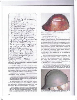 FIG 2. Page of recommendations from Patton's 1917 note
book. Item 13recommends a helmet or head guard. Courtesy
of the Library of Congress.
of several of Patton's light tank battalions in 1918. Given that
theAEF tank helmets were noted by Patton as early as January
1918 and are only seen being used by members of his light
tank battalions,it isprobablethat theAEF helmets were made
in France specifically for Patton's light tank crews.
A report from Lt. Col. James A. Drain of the Ordnance
Corps dated 22 August 1918 states:
5.Consideredwith Col. Welbum,Col. Clopton,andrepresentativesof
Ordnance Department, withBraine, various forms of Interphone System,
head pieces, helmets, and gas-masks. These have now been sent to Col.
Clopton for field trial and report.5
The helmet referred to in the Drain report is the "Experi-
mental Type 13Tank Operator's Helmet" (FIG 6), whichhad
been developed by Maj. Bashford Dean and the New York
Metropolitan Museum's Armor Workshop. Dean states:
An effort was made (1918, Summer)to protect (he tank operator from
injuries in the head caused cither by heavy bumpsor by lead spla*li which
finds its way into the tank from disintegratingrifle balls. To this end. a
helmet, in an experimental lot of thirty,was produced by the Equipment
Section of the Ordnance Department under the advice of the officers of
FIG 3. British leather tank helmet of 1916. Courtesy of the
David Aeon Collection.
the Tank Unit, Engineering Division."6
Whether the ExperimentalType 13 helmet was ever used
in France is open to conjecture.BashfordDean stated after the
war that, "No official reports have as yet been received as to
the practical value of this model; the writer learns, however,
that it was used in the tanks during the last push and that it was
well spoken of."7
This author can safely state that in all of the
official after action reports of all the light tank battalions in
the Meuse-Argonne offensive, there is not one mentionof any
crew wearing the Experimental Type 13 helmet. Of course,
the Experimental Type 13 might still have been worn by some
crews of the AEF heavy tank units but just not mentioned in
official reports.
Thus, withthe possible exceptionof theExperimental Type
13 helmet, the only tank helmet used by American forces in
World War I was the locally produced "AEF Tank Helmet."
This appears to be confirmed by a postwar report entitled
"Personal Experience Report" written by Captain. Braine on
22 December 1918 in which he summarizes:
I[n] connection with this work 1also followed up the Signal Corps
with reference to the wireless apparatus, interphones, splash-proof face
guards, steel helmets, and had experiments tried with triplex glass for
eye slits, which proved successful. There were, five or six interphone
FIG 4. French Mle. 1915 artillery helmet modified for use by
tank crew. Courtesy of the Sebastien Greffe Collection.
106
 
